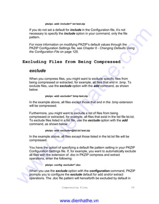 Compressing Files 59
pkzipc -add -include=*.txt test.zip
If you do not set a default for include in the Configuration file, it’s not
necessary to specify the include option in your command, only the file
pattern.
For more information on modifying PKZIP’s default values through the
PKZIP Configuration Settings file, see Chapter 6 - Changing Defaults Using
the Configuration File on page 129.
Excluding Files from Being Compressed
exclude
When you compress files, you might want to exclude specific files from
being compressed or extracted, for example, all files that end in .bmp. To
exclude files, use the exclude option with the add command, as shown
below:
pkzipc -add -exclude=*.bmp test.zip
In the example above, all files except those that end in the .bmp extension
will be compressed.
Furthermore, you might want to exclude a list of files from being
compressed or extracted, for example, all files that exist in the list file lst.txt.
To exclude files listed in a list file, use the exclude option with the add
command, as shown below:
pkzipc -add -exclude=@lst.txt test.zip
In the example above, all files except those listed in the lst.txt file will be
compressed.
You have the option of specifying a default file pattern setting in your PKZIP
Configuration Settings file. If, for example, you want to automatically exclude
all files with the extension of .doc in PKZIP compress and extract
operations, enter the following:
pkzipc -config -exclude=*.doc
When you use the exclude option with the configuration command, PKZIP
prompts you to configure the exclude default for add and/or extract
operations. The .doc file pattern will henceforth be excluded by default in
www.dienhathe.vn
www.dienhathe.com
 