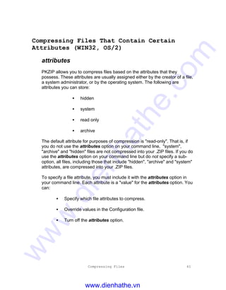 Compressing Files 61
Compressing Files That Contain Certain
Attributes (WIN32, OS/2)
attributes
PKZIP allows you to compress files based on the attributes that they
possess. These attributes are usually assigned either by the creator of a file,
a system administrator, or by the operating system. The following are
attributes you can store:
• hidden
• system
• read only
• archive
The default attribute for purposes of compression is "read-only". That is, if
you do not use the attributes option on your command line, "system",
"archive" and "hidden" files are not compressed into your .ZIP files. If you do
use the attributes option on your command line but do not specify a sub-
option, all files, including those that include "hidden", "archive" and "system"
attributes, are compressed into your .ZIP files.
To specify a file attribute, you must include it with the attributes option in
your command line. Each attribute is a "value" for the attributes option. You
can:
• Specify which file attributes to compress.
• Override values in the Configuration file.
• Turn off the attributes option.
www.dienhathe.vn
www.dienhathe.com
 