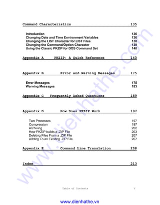 Table of Contents V
Command Characteristics 135
Introduction 136
Changing Date and Time Environment Variables 136
Changing the LIST Character for LIST Files 138
Changing the Command/Option Character 139
Using the Classic PKZIP for DOS Command Set 140
Appendix A PKZIP: A Quick Reference 143
Appendix B Error and Warning Messages 175
Error Messages 175
Warning Messages 183
Appendix C Frequently Asked Questions 189
Appendix D How Does PKZIP Work 197
Two Processes 197
Compression 197
Archiving 202
How PKZIP builds a .ZIP File 203
Deleting Files From a .ZIP File 207
Adding To an Existing .ZIP File 207
Appendix E Command Line Translation 208
Index 213
www.dienhathe.vn
www.dienhathe.com
 