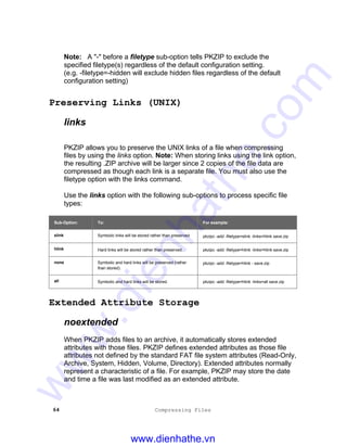 64 Compressing Files
Note: A "-" before a filetype sub-option tells PKZIP to exclude the
specified filetype(s) regardless of the default configuration setting.
(e.g. -filetype=-hidden will exclude hidden files regardless of the default
configuration setting)
Preserving Links (UNIX)
links
PKZIP allows you to preserve the UNIX links of a file when compressing
files by using the links option. Note: When storing links using the link option,
the resulting .ZIP archive will be larger since 2 copies of the file data are
compressed as though each link is a separate file. You must also use the
filetype option with the links command.
Use the links option with the following sub-options to process specific file
types:
Sub-Option: To: For example:
slink Symbolic links will be stored rather than preserved pkzipc -add -filetype=slink -links=hlink save.zip
hlink Hard links will be stored rather than preserved. pkzipc -add -filetype=hlink -links=hlink save.zip
none Symbolic and hard links will be preserved (rather
than stored).
pkzipc -add -filetype=hlink - save.zip
all Symbolic and hard links will be stored. pkzipc -add -filetype=hlink -links=all save.zip
Extended Attribute Storage
noextended
When PKZIP adds files to an archive, it automatically stores extended
attributes with those files. PKZIP defines extended attributes as those file
attributes not defined by the standard FAT file system attributes (Read-Only,
Archive, System, Hidden, Volume, Directory). Extended attributes normally
represent a characteristic of a file. For example, PKZIP may store the date
and time a file was last modified as an extended attribute.
www.dienhathe.vn
www.dienhathe.com
 