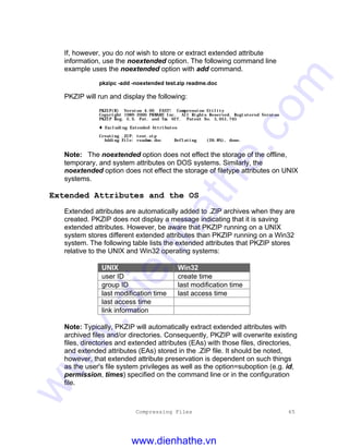 Compressing Files 65
If, however, you do not wish to store or extract extended attribute
information, use the noextended option. The following command line
example uses the noextended option with add command.
pkzipc -add -noextended test.zip readme.doc
PKZIP will run and display the following:
PKZIP(R) Version 4.00 FAST! Compression Utility
Copyright 1989-2000 PKWARE Inc. All Rights Reserved. Registered Version
PKZIP Reg. U.S. Pat. and Tm. Off. Patent No. 5,051,745
t Excluding Extended Attributes
Creating .ZIP: test.zip
Adding File: readme.doc Deflating (26.8%), done.
Note: The noextended option does not effect the storage of the offline,
temporary, and system attributes on DOS systems. Similarly, the
noextended option does not effect the storage of filetype attributes on UNIX
systems.
Extended Attributes and the OS
Extended attributes are automatically added to .ZIP archives when they are
created. PKZIP does not display a message indicating that it is saving
extended attributes. However, be aware that PKZIP running on a UNIX
system stores different extended attributes than PKZIP running on a Win32
system. The following table lists the extended attributes that PKZIP stores
relative to the UNIX and Win32 operating systems:
UNIX Win32
user ID create time
group ID last modification time
last modification time last access time
last access time
link information
Note: Typically, PKZIP will automatically extract extended attributes with
archived files and/or directories. Consequently, PKZIP will overwrite existing
files, directories and extended attributes (EAs) with those files, directories,
and extended attributes (EAs) stored in the .ZIP file. It should be noted,
however, that extended attribute preservation is dependent on such things
as the user's file system privileges as well as the option=suboption (e.g. id,
permission, times) specified on the command line or in the configuration
file.
www.dienhathe.vn
www.dienhathe.com
 