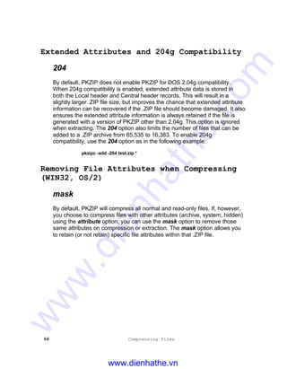 66 Compressing Files
Extended Attributes and 204g Compatibility
204
By default, PKZIP does not enable PKZIP for DOS 2.04g compatibility.
When 204g compatibility is enabled, extended attribute data is stored in
both the Local header and Central header records. This will result in a
slightly larger .ZIP file size, but improves the chance that extended attribute
information can be recovered if the .ZIP file should become damaged. It also
ensures the extended attribute information is always retained if the file is
generated with a version of PKZIP other than 2.04g. This option is ignored
when extracting. The 204 option also limits the number of files that can be
added to a .ZIP archive from 65,535 to 16,383. To enable 204g
compatibility, use the 204 option as in the following example:
pkzipc -add -204 test.zip *
Removing File Attributes when Compressing
(WIN32, OS/2)
mask
By default, PKZIP will compress all normal and read-only files. If, however,
you choose to compress files with other attributes (archive, system, hidden)
using the attribute option, you can use the mask option to remove those
same attributes on compression or extraction. The mask option allows you
to retain (or not retain) specific file attributes within that .ZIP file.
www.dienhathe.vn
www.dienhathe.com
 