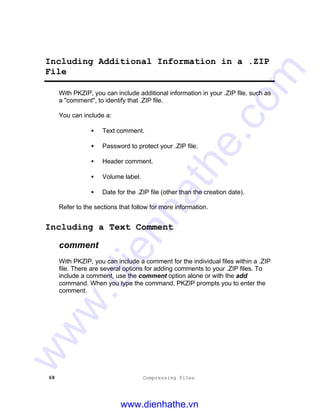 68 Compressing Files
Including Additional Information in a .ZIP
File
With PKZIP, you can include additional information in your .ZIP file, such as
a "comment", to identify that .ZIP file.
You can include a:
• Text comment.
• Password to protect your .ZIP file.
• Header comment.
• Volume label.
• Date for the .ZIP file (other than the creation date).
Refer to the sections that follow for more information.
Including a Text Comment
comment
With PKZIP, you can include a comment for the individual files within a .ZIP
file. There are several options for adding comments to your .ZIP files. To
include a comment, use the comment option alone or with the add
command. When you type the command, PKZIP prompts you to enter the
comment.
www.dienhathe.vn
www.dienhathe.com
 
