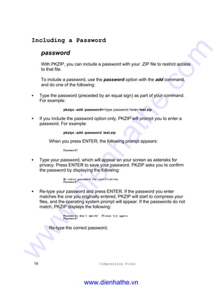 70 Compressing Files
Including a Password
password
With PKZIP, you can include a password with your .ZIP file to restrict access
to that file.
To include a password, use the password option with the add command,
and do one of the following:
• Type the password (preceded by an equal sign) as part of your command.
For example:
pkzipc -add -password=<type password here> test.zip
• If you include the password option only, PKZIP will prompt you to enter a
password. For example:
pkzipc -add -password test.zip
When you press ENTER, the following prompt appears:
Password?
• Type your password, which will appear on your screen as asterisks for
privacy. Press ENTER to save your password. PKZIP asks you to confirm
the password by displaying the following:
Re-enter password for verification.
Password?
• Re-type your password and press ENTER. If the password you enter
matches the one you originally entered, PKZIP will start to compress your
files, and the operating system prompt will appear. If the passwords do not
match, PKZIP displays the following:
Passwords don’t match! Please try again.
Password?
Re-type the correct password.
www.dienhathe.vn
www.dienhathe.com
 