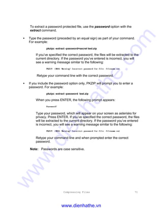 Compressing Files 71
To extract a password protected file, use the password option with the
extract command.
• Type the password (preceded by an equal sign) as part of your command.
For example:
pkzipc -extract -password=secret test.zip
If you’ve specified the correct password, the files will be extracted to the
current directory. If the password you’ve entered is incorrect, you will
see a warning message similar to the following:
PKZIP: (W20) Warning! Incorrect password for file: filename.ext
Retype your command line with the correct password.
• If you include the password option only, PKZIP will prompt you to enter a
password. For example:
pkzipc -extract -password test.zip
When you press ENTER, the following prompt appears:
Password?
Type your password, which will appear on your screen as asterisks for
privacy. Press ENTER. If you’ve specified the correct password, the files
will be extracted to the current directory. If the password you’ve entered
is incorrect, you will see a warning message similar to the following:
PKZIP: (W20) Warning! Incorrect password for file: filename.ext
Retype your command line and when prompted enter the correct
password.
Note: Passwords are case sensitive.
www.dienhathe.vn
www.dienhathe.com
 