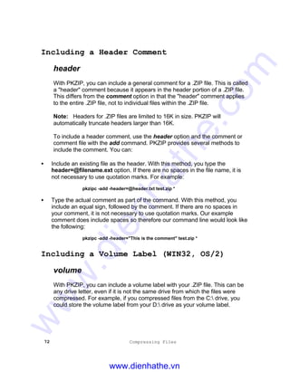 72 Compressing Files
Including a Header Comment
header
With PKZIP, you can include a general comment for a .ZIP file. This is called
a "header" comment because it appears in the header portion of a .ZIP file.
This differs from the comment option in that the "header" comment applies
to the entire .ZIP file, not to individual files within the .ZIP file.
Note: Headers for .ZIP files are limited to 16K in size. PKZIP will
automatically truncate headers larger than 16K.
To include a header comment, use the header option and the comment or
comment file with the add command. PKZIP provides several methods to
include the comment. You can:
• Include an existing file as the header. With this method, you type the
header=@filename.ext option. If there are no spaces in the file name, it is
not necessary to use quotation marks. For example:
pkzipc -add -header=@header.txt test.zip *
• Type the actual comment as part of the command. With this method, you
include an equal sign, followed by the comment. If there are no spaces in
your comment, it is not necessary to use quotation marks. Our example
comment does include spaces so therefore our command line would look like
the following:
pkzipc -add -header="This is the comment" test.zip *
Including a Volume Label (WIN32, OS/2)
volume
With PKZIP, you can include a volume label with your .ZIP file. This can be
any drive letter, even if it is not the same drive from which the files were
compressed. For example, if you compressed files from the C: drive, you
could store the volume label from your D: drive as your volume label.
www.dienhathe.vn
www.dienhathe.com
 