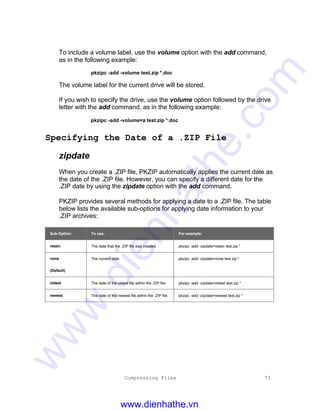 Compressing Files 73
To include a volume label, use the volume option with the add command,
as in the following example:
pkzipc -add -volume test.zip *.doc
The volume label for the current drive will be stored.
If you wish to specify the drive, use the volume option followed by the drive
letter with the add command, as in the following example:
pkzipc -add -volume=a test.zip *.doc
Specifying the Date of a .ZIP File
zipdate
When you create a .ZIP file, PKZIP automatically applies the current date as
the date of the .ZIP file. However, you can specify a different date for the
.ZIP date by using the zipdate option with the add command.
PKZIP provides several methods for applying a date to a .ZIP file. The table
below lists the available sub-options for applying date information to your
.ZIP archives:
Sub-Option: To use: For example:
retain The date that the .ZIP file was created. pkzipc -add -zipdate=retain test.zip *
none
(Default)
The current date. pkzipc -add -zipdate=none test.zip *
oldest The date of the oldest file within the .ZIP file. pkzipc -add -zipdate=oldest test.zip *
newest The date of the newest file within the .ZIP file. pkzipc -add -zipdate=newest test.zip *
www.dienhathe.vn
www.dienhathe.com
 