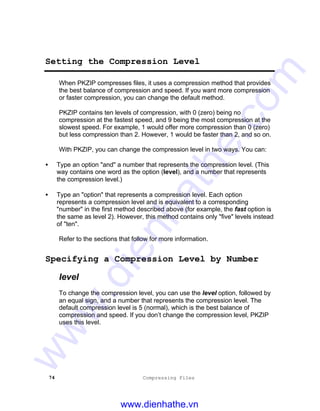 74 Compressing Files
Setting the Compression Level
When PKZIP compresses files, it uses a compression method that provides
the best balance of compression and speed. If you want more compression
or faster compression, you can change the default method.
PKZIP contains ten levels of compression, with 0 (zero) being no
compression at the fastest speed, and 9 being the most compression at the
slowest speed. For example, 1 would offer more compression than 0 (zero)
but less compression than 2. However, 1 would be faster than 2, and so on.
With PKZIP, you can change the compression level in two ways. You can:
• Type an option "and" a number that represents the compression level. (This
way contains one word as the option (level), and a number that represents
the compression level.)
• Type an "option" that represents a compression level. Each option
represents a compression level and is equivalent to a corresponding
"number" in the first method described above (for example, the fast option is
the same as level 2). However, this method contains only "five" levels instead
of "ten".
Refer to the sections that follow for more information.
Specifying a Compression Level by Number
level
To change the compression level, you can use the level option, followed by
an equal sign, and a number that represents the compression level. The
default compression level is 5 (normal), which is the best balance of
compression and speed. If you don’t change the compression level, PKZIP
uses this level.
www.dienhathe.vn
www.dienhathe.com
 