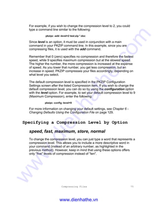 Compressing Files 75
For example, if you wish to change the compression level to 2, you could
type a command line similar to the following:
pkzipc -add -level=2 test.zip *.doc
Since level is an option, it must be used in conjunction with a main
command in your PKZIP command line. In this example, since you are
compressing files, it is used with the add command.
Remember that 0 (zero) specifies no compression and therefore the fastest
speed, while 9 specifies maximum compression but at the slowest speed.
The higher the number, the more compression is increased at the expense
of speed. As you lower that number, you get less compression, but an
increase in speed. PKZIP compresses your files accordingly, depending on
what level you select.
The default compression level is specified in the PKZIP Configuration
Settings screen after the listed Compression item. If you wish to change the
default compression level, you can do so by using the configuration option
with the level option. For example, to set your default compression level to 9
(Maximum Compression), enter the following:
pkzipc -config -level=9
For more information on changing your default settings, see Chapter 6 -
Changing Defaults Using the Configuration File on page 129.
Specifying a Compression Level by Option
speed, fast, maximum, store, normal
To change the compression level, you can just type a word that represents a
compression level. This allows you to include a more descriptive word in
your command (instead of an arbitrary number, as highlighted in the
previous method). However, keep in mind that using these options offers
only "five" levels of compression instead of "ten".
www.dienhathe.vn
www.dienhathe.com
 
