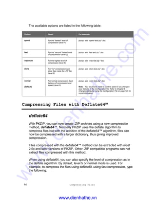 76 Compressing Files
The available options are listed in the following table:
Option: Level: For example:
speed For the "fastest" level of
compression (level 1)
pkzipc -add -speed test.zip *.doc
fast For the "second" fastest level
of compression (level 2)
pkzipc -add -fast test.zip *.doc
maximum For the highest level of
compression (level 9)
pkzipc -add -max test.zip *.doc
store For "no" compression (just
store files inside the .ZIP file)
(level 0)
pkzipc -add -store test.zip *.doc
normal
(Default)
For normal compression (best
balance of compression and
speed) (level 5)
pkzipc -add -norm test.zip *.doc
Note: You would only need to use this option if you changed
your defaults in the Configuration file. Refer to Chapter 6 -
Changing Defaults Using the Configuration File on page 129 for
more information.
Compressing Files with Deflate64™
deflate64
With PKZIP, you can now create .ZIP archives using a new compression
method, deflate64™. Normally PKZIP uses the deflate algorithm to
compress files but with the addition of the deflate64™ algorithm, files can
now be compressed with a larger dictionary, thus giving improved
compression.
Files compressed with the deflate64™ method can be extracted with most
2.5x and later versions of PKZIP. Other .ZIP compatible programs can not
extract files compressed with this method.
When using deflate64, you can also specify the level of compression as in
the deflate algorithm. By default, level 5 or normal mode is used. For
example, to compress the files using deflate64 using fast compression, type
the following:
www.dienhathe.vn
www.dienhathe.com
 