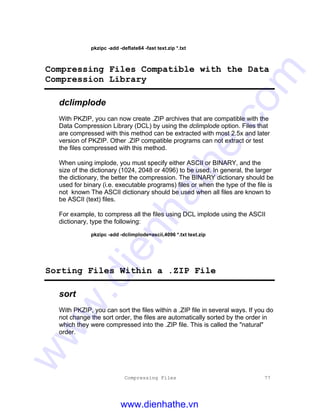 Compressing Files 77
pkzipc -add -deflate64 -fast text.zip *.txt
Compressing Files Compatible with the Data
Compression Library
dclimplode
With PKZIP, you can now create .ZIP archives that are compatible with the
Data Compression Library (DCL) by using the dclimplode option. Files that
are compressed with this method can be extracted with most 2.5x and later
version of PKZIP. Other .ZIP compatible programs can not extract or test
the files compressed with this method.
When using implode, you must specify either ASCII or BINARY, and the
size of the dictionary (1024, 2048 or 4096) to be used. In general, the larger
the dictionary, the better the compression. The BINARY dictionary should be
used for binary (i.e. executable programs) files or when the type of the file is
not known The ASCII dictionary should be used when all files are known to
be ASCII (text) files.
For example, to compress all the files using DCL implode using the ASCII
dictionary, type the following:
pkzipc -add -dclimplode=ascii,4096 *.txt text.zip
Sorting Files Within a .ZIP File
sort
With PKZIP, you can sort the files within a .ZIP file in several ways. If you do
not change the sort order, the files are automatically sorted by the order in
which they were compressed into the .ZIP file. This is called the "natural"
order.
www.dienhathe.vn
www.dienhathe.com
 
