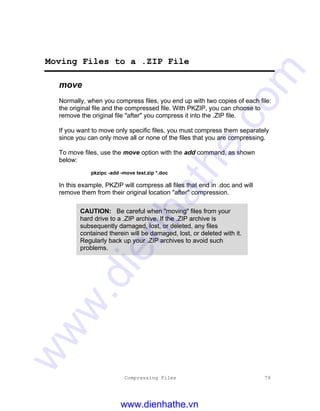Compressing Files 79
Moving Files to a .ZIP File
move
Normally, when you compress files, you end up with two copies of each file:
the original file and the compressed file. With PKZIP, you can choose to
remove the original file "after" you compress it into the .ZIP file.
If you want to move only specific files, you must compress them separately
since you can only move all or none of the files that you are compressing.
To move files, use the move option with the add command, as shown
below:
pkzipc -add -move test.zip *.doc
In this example, PKZIP will compress all files that end in .doc and will
remove them from their original location "after" compression.
CAUTION: Be careful when "moving" files from your
hard drive to a .ZIP archive. If the .ZIP archive is
subsequently damaged, lost, or deleted, any files
contained therein will be damaged, lost, or deleted with it.
Regularly back up your .ZIP archives to avoid such
problems.
www.dienhathe.vn
www.dienhathe.com
 