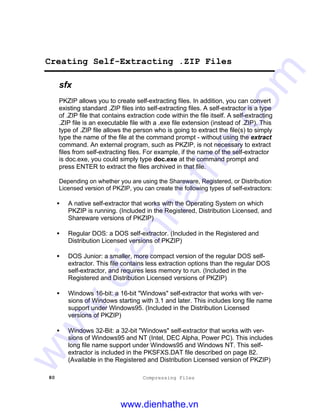 80 Compressing Files
Creating Self-Extracting .ZIP Files
sfx
PKZIP allows you to create self-extracting files. In addition, you can convert
existing standard .ZIP files into self-extracting files. A self-extractor is a type
of .ZIP file that contains extraction code within the file itself. A self-extracting
.ZIP file is an executable file with a .exe file extension (instead of .ZIP). This
type of .ZIP file allows the person who is going to extract the file(s) to simply
type the name of the file at the command prompt - without using the extract
command. An external program, such as PKZIP, is not necessary to extract
files from self-extracting files. For example, if the name of the self-extractor
is doc.exe, you could simply type doc.exe at the command prompt and
press ENTER to extract the files archived in that file.
Depending on whether you are using the Shareware, Registered, or Distribution
Licensed version of PKZIP, you can create the following types of self-extractors:
• A native self-extractor that works with the Operating System on which
PKZIP is running. (Included in the Registered, Distribution Licensed, and
Shareware versions of PKZIP)
• Regular DOS: a DOS self-extractor. (Included in the Registered and
Distribution Licensed versions of PKZIP)
• DOS Junior: a smaller, more compact version of the regular DOS self-
extractor. This file contains less extraction options than the regular DOS
self-extractor, and requires less memory to run. (Included in the
Registered and Distribution Licensed versions of PKZIP)
• Windows 16-bit: a 16-bit "Windows" self-extractor that works with ver-
sions of Windows starting with 3.1 and later. This includes long file name
support under Windows95. (Included in the Distribution Licensed
versions of PKZIP)
• Windows 32-Bit: a 32-bit "Windows" self-extractor that works with ver-
sions of Windows95 and NT (Intel, DEC Alpha, Power PC). This includes
long file name support under Windows95 and Windows NT. This self-
extractor is included in the PKSFXS.DAT file described on page 82.
(Available in the Registered and Distribution Licensed version of PKZIP)
www.dienhathe.vn
www.dienhathe.com
 