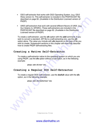 Compressing Files 81
• OS/2 self-extractor that works with OS/2 Operating System. (e.g. OS/2
Warp version 4). This self-extractor is included in the PKSFXS.DAT file
described on page 82. (Available in the Distribution Licensed version of
PKZIP)
• UNIX self-extractors that work with several different flavors of UNIX. (e.g.
Sun Solaris 2.x SPARC). These self-extractors are included in the
PKSFXS.DAT file described on page 82. (Available in the Distribution
Licensed version of PKZIP)
To create a self-extractor, use the sfx option with the add command. If you
wish to convert a standard .ZIP file to a self-extracting one, use the sfx
option alone. The value you include with sfx depends on the type of file you
wish to create. Subsequent sections in this chapter will more fully describe
how to create PKZIP self-extracting files.
Creating a Native Self-Extractor
To create a self-extractor native to the operating system on which you are
using PKZIP, use the sfx option without a sub-option, as in the following
example:
pkzipc -add -sfx test *.doc
Creating a Regular DOS Self-Extractor
To create a regular DOS self-extractor, use the dosfull value with the sfx
option, as in the following example:
pkzipc -add -sfx=dosfull test *.doc
www.dienhathe.vn
www.dienhathe.com
 