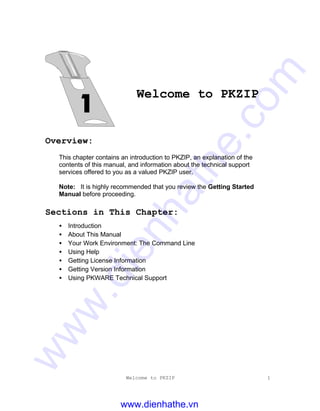 Welcome to PKZIP 1
Welcome to PKZIP
Overview:
This chapter contains an introduction to PKZIP, an explanation of the
contents of this manual, and information about the technical support
services offered to you as a valued PKZIP user.
Note: It is highly recommended that you review the Getting Started
Manual before proceeding.
Sections in This Chapter:
• Introduction
• About This Manual
• Your Work Environment: The Command Line
• Using Help
• Getting License Information
• Getting Version Information
• Using PKWARE Technical Support
www.dienhathe.vn
www.dienhathe.com
 