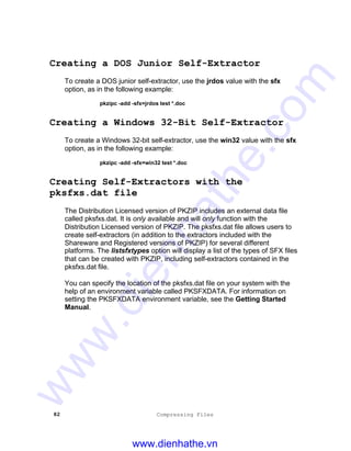 82 Compressing Files
Creating a DOS Junior Self-Extractor
To create a DOS junior self-extractor, use the jrdos value with the sfx
option, as in the following example:
pkzipc -add -sfx=jrdos test *.doc
Creating a Windows 32-Bit Self-Extractor
To create a Windows 32-bit self-extractor, use the win32 value with the sfx
option, as in the following example:
pkzipc -add -sfx=win32 test *.doc
Creating Self-Extractors with the
pksfxs.dat file
The Distribution Licensed version of PKZIP includes an external data file
called pksfxs.dat. It is only available and will only function with the
Distribution Licensed version of PKZIP. The pksfxs.dat file allows users to
create self-extractors (in addition to the extractors included with the
Shareware and Registered versions of PKZIP) for several different
platforms. The listsfxtypes option will display a list of the types of SFX files
that can be created with PKZIP, including self-extractors contained in the
pksfxs.dat file.
You can specify the location of the pksfxs.dat file on your system with the
help of an environment variable called PKSFXDATA. For information on
setting the PKSFXDATA environment variable, see the Getting Started
Manual.
www.dienhathe.vn
www.dienhathe.com
 