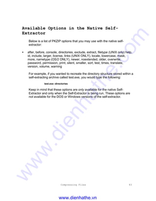 Compressing Files 83
Available Options in the Native Self-
Extractor
Below is a list of PKZIP options that you may use with the native self-
extractor:
• after, before, console, directories, exclude, extract, filetype (UNIX only) help,
id, include, larger, license, links (UNIX ONLY), locale, lowercase, mask,
more, nametype (OS/2 ONLY), newer, noextended, older, overwrite,
password, permission, print, silent, smaller, sort, test, times, translate,
version, volume, warning
For example, if you wanted to recreate the directory structure stored within a
self-extracting archive called test.exe, you would type the following:
test.exe -directories
Keep in mind that these options are only available for the native Self-
Extractor and only when the Self-Extractor is being run. These options are
not available for the DOS or Windows versions of the self-extractor.
www.dienhathe.vn
www.dienhathe.com
 