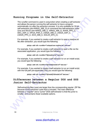 84 Compressing Files
Running Programs in the Self-Extractor
The runafter command is used in conjunction when creating a self extractor
and allows the person running the self extractor to have a program
automatically run after the extraction process. It is only available for 32-bit
self extractors (sfx=WIN32_X86_G) or command line self-extractors under
Unix and Win32 (sfx=WIN32_X86_C, WIN32_X86_G, AIX4X_PPC_C,
DEC_AXP_C, HPUX_PAR_C, LNX2X_X86_C, LNX2X_AXP_C,
LNX2X_PPC_C, SCO_X86_C, SOL2X_SPC_C)
For example, if you wanted to create a self extractor to open a readme.txt
file after extraction, you would type the following:
pkzipc -add -sfx -runafter="notepad.exe readme.txt" test.exe *
For example, if you wanted to create a self extractor to open a file via the
associated application, you would type the following:
pkzipc -add -sfx -runafter="${}readme.txt" test.exe *
For example, if you wanted to create a self extractor to run an install script,
you would type the following:
pkzipc -add -sfx -runafter="${install}install.inf" test.exe *
For example, if you wanted to create a self extractor to run an install script,
with the full path pre-appended (%0) you would type the following:
pkzipc -add -sfx -runafter="${install}%0install.inf" test.exe *
Differences between a Regular DOS and DOS
Junior Self-Extractor
Self-extracting files (.exe) are larger than the corresponding regular .ZIP file
because of the extraction code that is included. The main difference
between a "regular" and a "junior" DOS self-extractor is that the junior is
smaller, and contains fewer available options.
www.dienhathe.vn
www.dienhathe.com
 