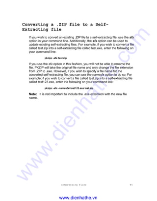 Compressing Files 85
Converting a .ZIP file to a Self-
Extracting file
If you wish to convert an existing .ZIP file to a self-extracting file, use the sfx
option in your command line. Additionally, the sfx option can be used to
update existing self-extracting files. For example, if you wish to convert a file
called test.zip into a self-extracting file called test.exe, enter the following on
your command line:
pkzipc -sfx test.zip
If you use the sfx option in this fashion, you will not be able to rename the
file. PKZIP will take the original file name and only change the file extension
from .ZIP to .exe. However, if you wish to specify a file name for the
converted self-extracting file, you can use the namesfx option to do so. For
example, if you wish to convert a file called test.zip into a self-extracting file
called test123.exe, enter the following on your command line:
pkzipc -sfx -namesfx=test123.exe test.zip
Note: It is not important to include the .exe extension with the new file
name.
www.dienhathe.vn
www.dienhathe.com
 
