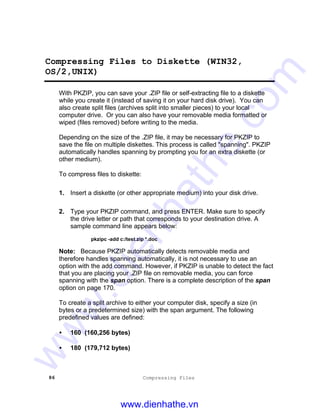 86 Compressing Files
Compressing Files to Diskette (WIN32,
OS/2,UNIX)
With PKZIP, you can save your .ZIP file or self-extracting file to a diskette
while you create it (instead of saving it on your hard disk drive). You can
also create split files (archives split into smaller pieces) to your local
computer drive. Or you can also have your removable media formatted or
wiped (files removed) before writing to the media.
Depending on the size of the .ZIP file, it may be necessary for PKZIP to
save the file on multiple diskettes. This process is called "spanning". PKZIP
automatically handles spanning by prompting you for an extra diskette (or
other medium).
To compress files to diskette:
1. Insert a diskette (or other appropriate medium) into your disk drive.
2. Type your PKZIP command, and press ENTER. Make sure to specify
the drive letter or path that corresponds to your destination drive. A
sample command line appears below:
pkzipc -add c:/test.zip *.doc
Note: Because PKZIP automatically detects removable media and
therefore handles spanning automatically, it is not necessary to use an
option with the add command. However, if PKZIP is unable to detect the fact
that you are placing your .ZIP file on removable media, you can force
spanning with the span option. There is a complete description of the span
option on page 170.
To create a split archive to either your computer disk, specify a size (in
bytes or a predetermined size) with the span argument. The following
predefined values are defined:
• 160 (160,256 bytes)
• 180 (179,712 bytes)
www.dienhathe.vn
www.dienhathe.com
 