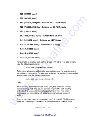 Compressing Files 87
• 320 (322,560 bytes)
• 360 (362,496 bytes)
• 650 (681,574,400 bytes) - Suitable for CD-ROM media
• 700 (734,003,200 bytes) - Suitable for CD-ROM media
• 720 (730,112 bytes)
• 95.7 (100,431,872 bytes) - Suitable for a ZIP drive
• 1.2 (1,213,952 bytes) - Suitable for 5.25" floppy
• 1.44 (1,457,664 bytes) - Suitable for 3.5" floppy
• 1.68 (1,862,505 bytes)
• 2.88 (2,915,328 bytes)
• 20.8 (21,811,200 bytes)
For example, to create a split archive of size 1.44 Mb to your local system,
type the following command:
pkzipc -add -span=1.44 c:/test.zip *.doc
To format or wipe removable media automatically, use the span command
with either format or wipe. For example, to format the media prior to creating
a zip archive, type the following command:
pkzipc -add -span=format a:/test.zip *.doc
Unix:
When creating spanned archives under Unix, the -span and -device
options are required. The -device option is required for both creating
and extracting spanned archives to specify the device. The -span
option does not support any sub-options when creating a spanned
archive.
Spanned archives can only be created onto 3.5”, 1.44MB DOS formatted
diskettes, however you can extract archives from other diskette sizes.
www.dienhathe.vn
www.dienhathe.com
 
