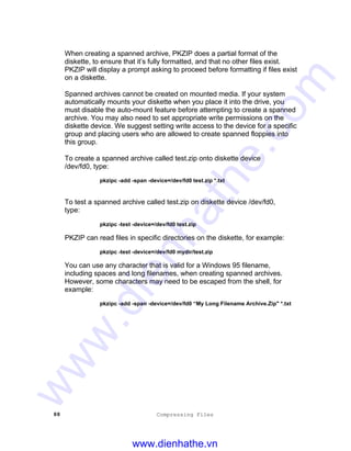 88 Compressing Files
When creating a spanned archive, PKZIP does a partial format of the
diskette, to ensure that it’s fully formatted, and that no other files exist.
PKZIP will display a prompt asking to proceed before formatting if files exist
on a diskette.
Spanned archives cannot be created on mounted media. If your system
automatically mounts your diskette when you place it into the drive, you
must disable the auto-mount feature before attempting to create a spanned
archive. You may also need to set appropriate write permissions on the
diskette device. We suggest setting write access to the device for a specific
group and placing users who are allowed to create spanned floppies into
this group.
To create a spanned archive called test.zip onto diskette device
/dev/fd0, type:
pkzipc -add -span -device=/dev/fd0 test.zip *.txt
To test a spanned archive called test.zip on diskette device /dev/fd0,
type:
pkzipc -test -device=/dev/fd0 test.zip
PKZIP can read files in specific directories on the diskette, for example:
pkzipc -test -device=/dev/fd0 mydir/test.zip
You can use any character that is valid for a Windows 95 filename,
including spaces and long filenames, when creating spanned archives.
However, some characters may need to be escaped from the shell, for
example:
pkzipc -add -span -device=/dev/fd0 “My Long Filename Archive.Zip" *.txt
www.dienhathe.vn
www.dienhathe.com
 