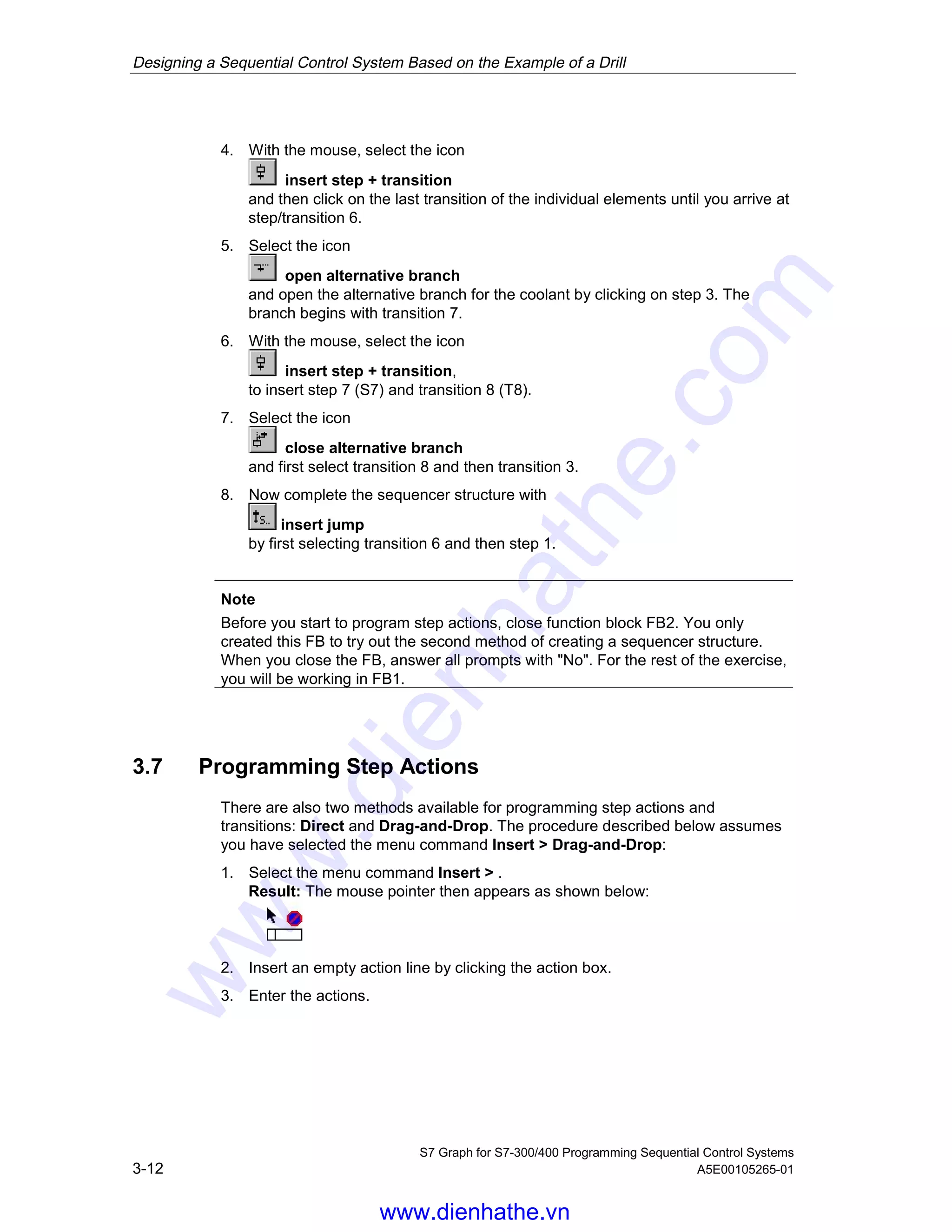 Designing a Sequential Control System Based on the Example of a Drill
S7 Graph for S7-300/400 Programming Sequential Control Systems
3-12 A5E00105265-01
4. With the mouse, select the icon
insert step + transition
and then click on the last transition of the individual elements until you arrive at
step/transition 6.
5. Select the icon
open alternative branch
and open the alternative branch for the coolant by clicking on step 3. The
branch begins with transition 7.
6. With the mouse, select the icon
insert step + transition,
to insert step 7 (S7) and transition 8 (T8).
7. Select the icon
close alternative branch
and first select transition 8 and then transition 3.
8. Now complete the sequencer structure with
insert jump
by first selecting transition 6 and then step 1.
Note
Before you start to program step actions, close function block FB2. You only
created this FB to try out the second method of creating a sequencer structure.
When you close the FB, answer all prompts with "No". For the rest of the exercise,
you will be working in FB1.
3.7 Programming Step Actions
There are also two methods available for programming step actions and
transitions: Direct and Drag-and-Drop. The procedure described below assumes
you have selected the menu command Insert > Drag-and-Drop:
1. Select the menu command Insert > .
Result: The mouse pointer then appears as shown below:
2. Insert an empty action line by clicking the action box.
3. Enter the actions.
05.04.0105.04.200105.04.2001
www.dienhathe.vn
www.dienhathe.com
 