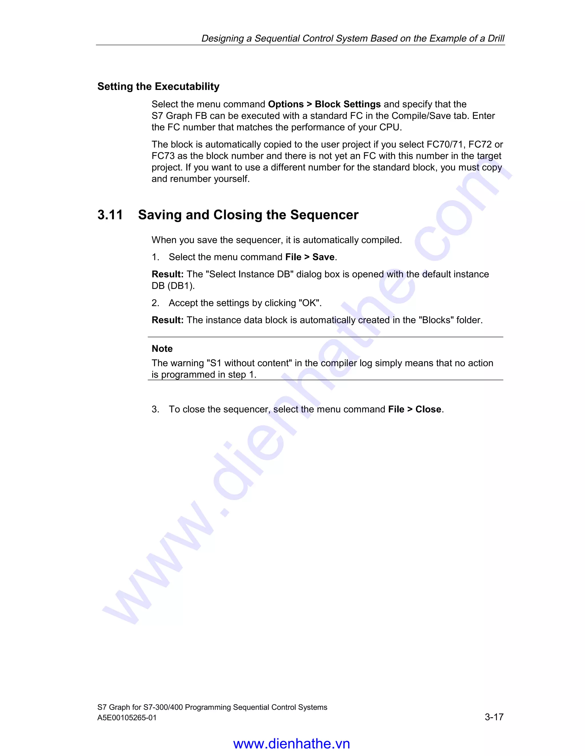 Designing a Sequential Control System Based on the Example of a Drill
S7 Graph for S7-300/400 Programming Sequential Control Systems
A5E00105265-01 3-17
Setting the Executability
Select the menu command Options > Block Settings and specify that the
S7 Graph FB can be executed with a standard FC in the Compile/Save tab. Enter
the FC number that matches the performance of your CPU.
The block is automatically copied to the user project if you select FC70/71, FC72 or
FC73 as the block number and there is not yet an FC with this number in the target
project. If you want to use a different number for the standard block, you must copy
and renumber yourself.
3.11 Saving and Closing the Sequencer
When you save the sequencer, it is automatically compiled.
1. Select the menu command File > Save.
Result: The "Select Instance DB" dialog box is opened with the default instance
DB (DB1).
2. Accept the settings by clicking "OK".
Result: The instance data block is automatically created in the "Blocks" folder.
Note
The warning "S1 without content" in the compiler log simply means that no action
is programmed in step 1.
3. To close the sequencer, select the menu command File > Close.
05.04.0105.04.200105.04.2001
www.dienhathe.vn
www.dienhathe.com
 