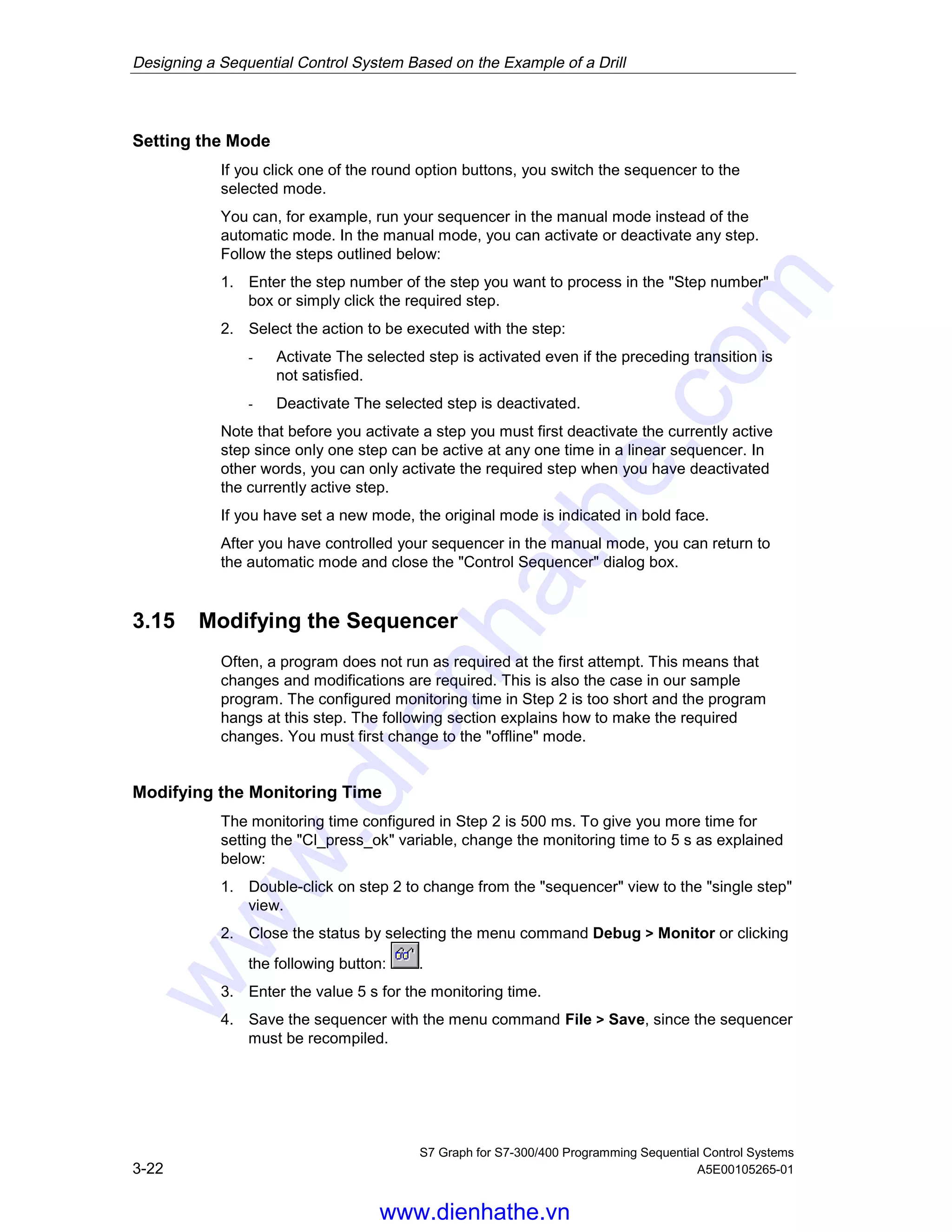 Designing a Sequential Control System Based on the Example of a Drill
S7 Graph for S7-300/400 Programming Sequential Control Systems
3-22 A5E00105265-01
Setting the Mode
If you click one of the round option buttons, you switch the sequencer to the
selected mode.
You can, for example, run your sequencer in the manual mode instead of the
automatic mode. In the manual mode, you can activate or deactivate any step.
Follow the steps outlined below:
1. Enter the step number of the step you want to process in the "Step number"
box or simply click the required step.
2. Select the action to be executed with the step:
- Activate The selected step is activated even if the preceding transition is
not satisfied.
- Deactivate The selected step is deactivated.
Note that before you activate a step you must first deactivate the currently active
step since only one step can be active at any one time in a linear sequencer. In
other words, you can only activate the required step when you have deactivated
the currently active step.
If you have set a new mode, the original mode is indicated in bold face.
After you have controlled your sequencer in the manual mode, you can return to
the automatic mode and close the "Control Sequencer" dialog box.
3.15 Modifying the Sequencer
Often, a program does not run as required at the first attempt. This means that
changes and modifications are required. This is also the case in our sample
program. The configured monitoring time in Step 2 is too short and the program
hangs at this step. The following section explains how to make the required
changes. You must first change to the "offline" mode.
Modifying the Monitoring Time
The monitoring time configured in Step 2 is 500 ms. To give you more time for
setting the "Cl_press_ok" variable, change the monitoring time to 5 s as explained
below:
1. Double-click on step 2 to change from the "sequencer" view to the "single step"
view.
2. Close the status by selecting the menu command Debug > Monitor or clicking
the following button: .
3. Enter the value 5 s for the monitoring time.
4. Save the sequencer with the menu command File > Save, since the sequencer
must be recompiled.
05.04.0105.04.200105.04.2001
www.dienhathe.vn
www.dienhathe.com
 