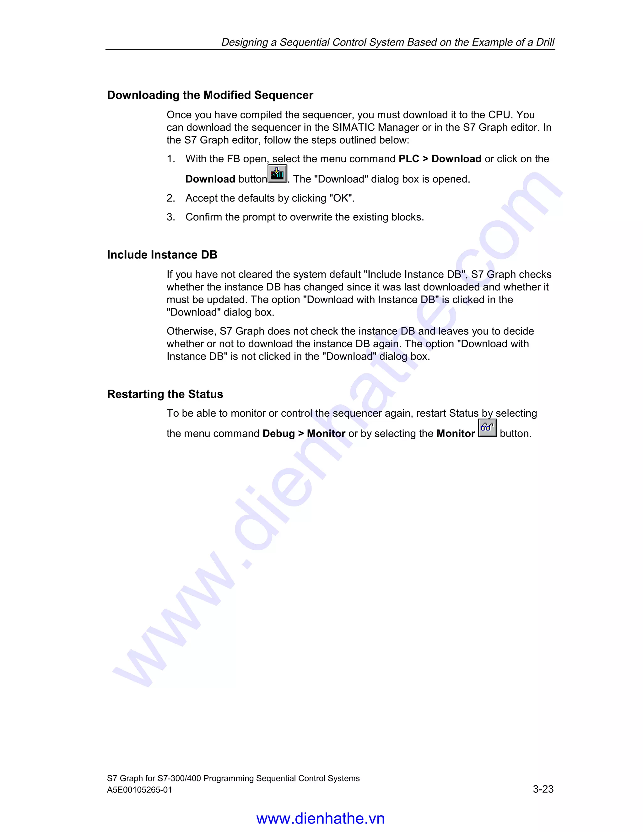 Designing a Sequential Control System Based on the Example of a Drill
S7 Graph for S7-300/400 Programming Sequential Control Systems
A5E00105265-01 3-23
Downloading the Modified Sequencer
Once you have compiled the sequencer, you must download it to the CPU. You
can download the sequencer in the SIMATIC Manager or in the S7 Graph editor. In
the S7 Graph editor, follow the steps outlined below:
1. With the FB open, select the menu command PLC > Download or click on the
Download button . The "Download" dialog box is opened.
2. Accept the defaults by clicking "OK".
3. Confirm the prompt to overwrite the existing blocks.
Include Instance DB
If you have not cleared the system default "Include Instance DB", S7 Graph checks
whether the instance DB has changed since it was last downloaded and whether it
must be updated. The option "Download with Instance DB" is clicked in the
"Download" dialog box.
Otherwise, S7 Graph does not check the instance DB and leaves you to decide
whether or not to download the instance DB again. The option "Download with
Instance DB" is not clicked in the "Download" dialog box.
Restarting the Status
To be able to monitor or control the sequencer again, restart Status by selecting
the menu command Debug > Monitor or by selecting the Monitor button.
05.04.0105.04.200105.04.2001
www.dienhathe.vn
www.dienhathe.com
 