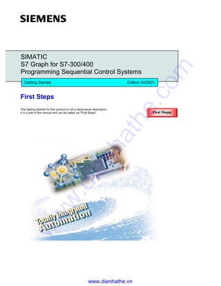 First Steps
The Getting Started for this product is not a stand-alone description.
It is a part of the manual and can be called via "First Steps".
SIMATIC
S7 Graph for S7-300/400
Programming Sequential Control Systems
Getting Started Edition 04/2001
First Steps
www.dienhathe.vn
www.dienhathe.com
 