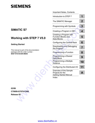 Important Notes, Contents
Introduction to STEP 7
The SIMATIC Manager
Programming with Symbols
Creating a Program in OB1
Creating a Program with
Function Blocks and
Data Blocks
Configuring the Central Rack
Downloading and Debugging
the Program
Programming a Function
Programming a Shared
Data Block
Programming a Multiple
Instance
Configuring the Distributed I/O
Overview of the Sample
Projects for the
Getting Started Manual
Index
SIMATIC S7
Working with STEP 7 V5.0
Getting Started
This manual is part of the documentation
package with the order number :
6ES7 810-4CA04-8BA0
03/99
C79000-G7076-C560
Release 02
1
2
3
4
5
6
7
8
9
10
11
A
www.dienhathe.vn
www.dienhathe.com
 