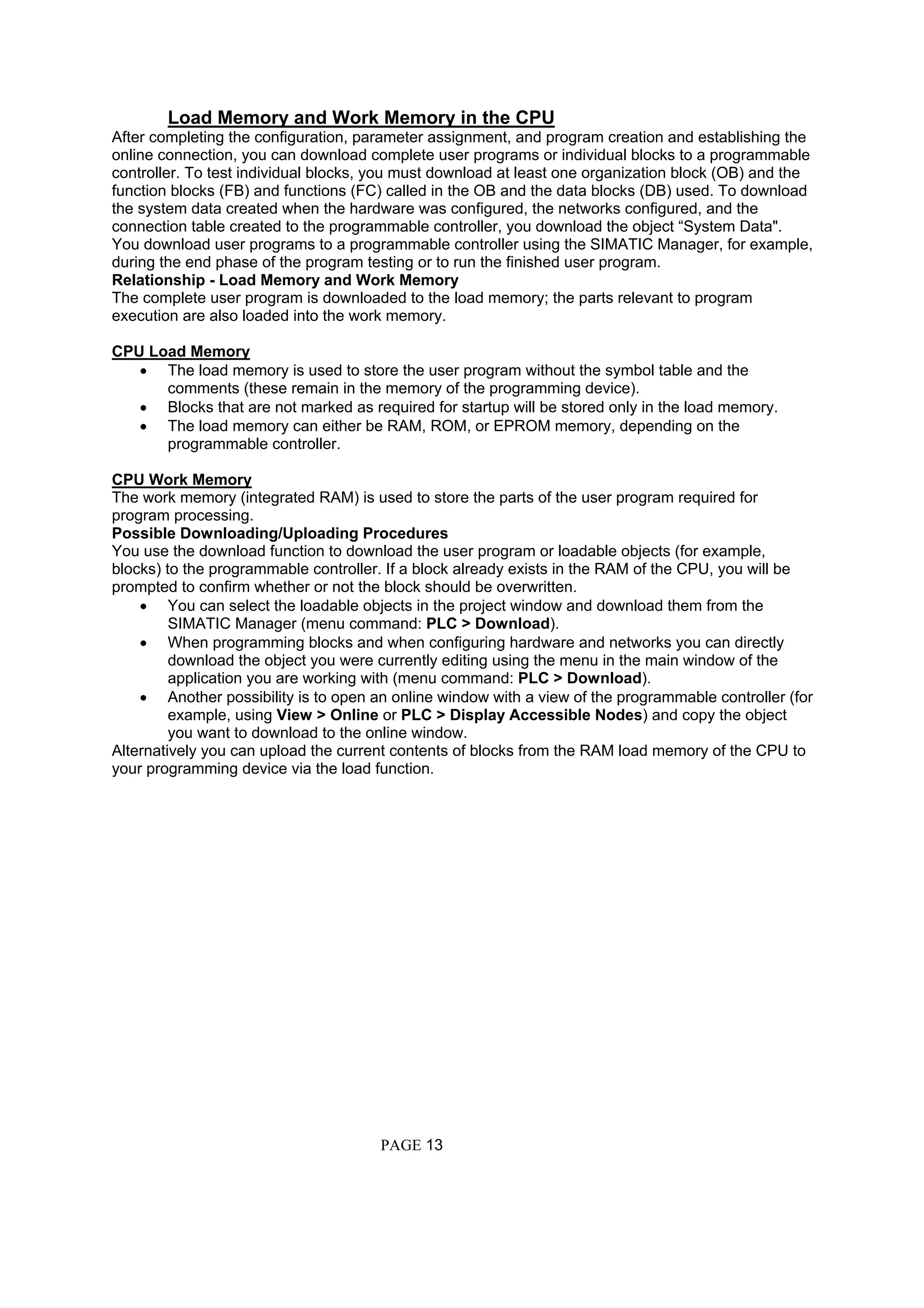 Load Memory and Work Memory in the CPU
After completing the configuration, parameter assignment, and program creation and establishing the
online connection, you can download complete user programs or individual blocks to a programmable
controller. To test individual blocks, you must download at least one organization block (OB) and the
function blocks (FB) and functions (FC) called in the OB and the data blocks (DB) used. To download
the system data created when the hardware was configured, the networks configured, and the
connection table created to the programmable controller, you download the object “System Data".
You download user programs to a programmable controller using the SIMATIC Manager, for example,
during the end phase of the program testing or to run the finished user program.
Relationship - Load Memory and Work Memory
The complete user program is downloaded to the load memory; the parts relevant to program
execution are also loaded into the work memory.
CPU Load Memory
• The load memory is used to store the user program without the symbol table and the
comments (these remain in the memory of the programming device).
• Blocks that are not marked as required for startup will be stored only in the load memory.
• The load memory can either be RAM, ROM, or EPROM memory, depending on the
programmable controller.
CPU Work Memory
The work memory (integrated RAM) is used to store the parts of the user program required for
program processing.
Possible Downloading/Uploading Procedures
You use the download function to download the user program or loadable objects (for example,
blocks) to the programmable controller. If a block already exists in the RAM of the CPU, you will be
prompted to confirm whether or not the block should be overwritten.
• You can select the loadable objects in the project window and download them from the
SIMATIC Manager (menu command: PLC > Download).
• When programming blocks and when configuring hardware and networks you can directly
download the object you were currently editing using the menu in the main window of the
application you are working with (menu command: PLC > Download).
• Another possibility is to open an online window with a view of the programmable controller (for
example, using View > Online or PLC > Display Accessible Nodes) and copy the object
you want to download to the online window.
Alternatively you can upload the current contents of blocks from the RAM load memory of the CPU to
your programming device via the load function.
PAGE 13
 