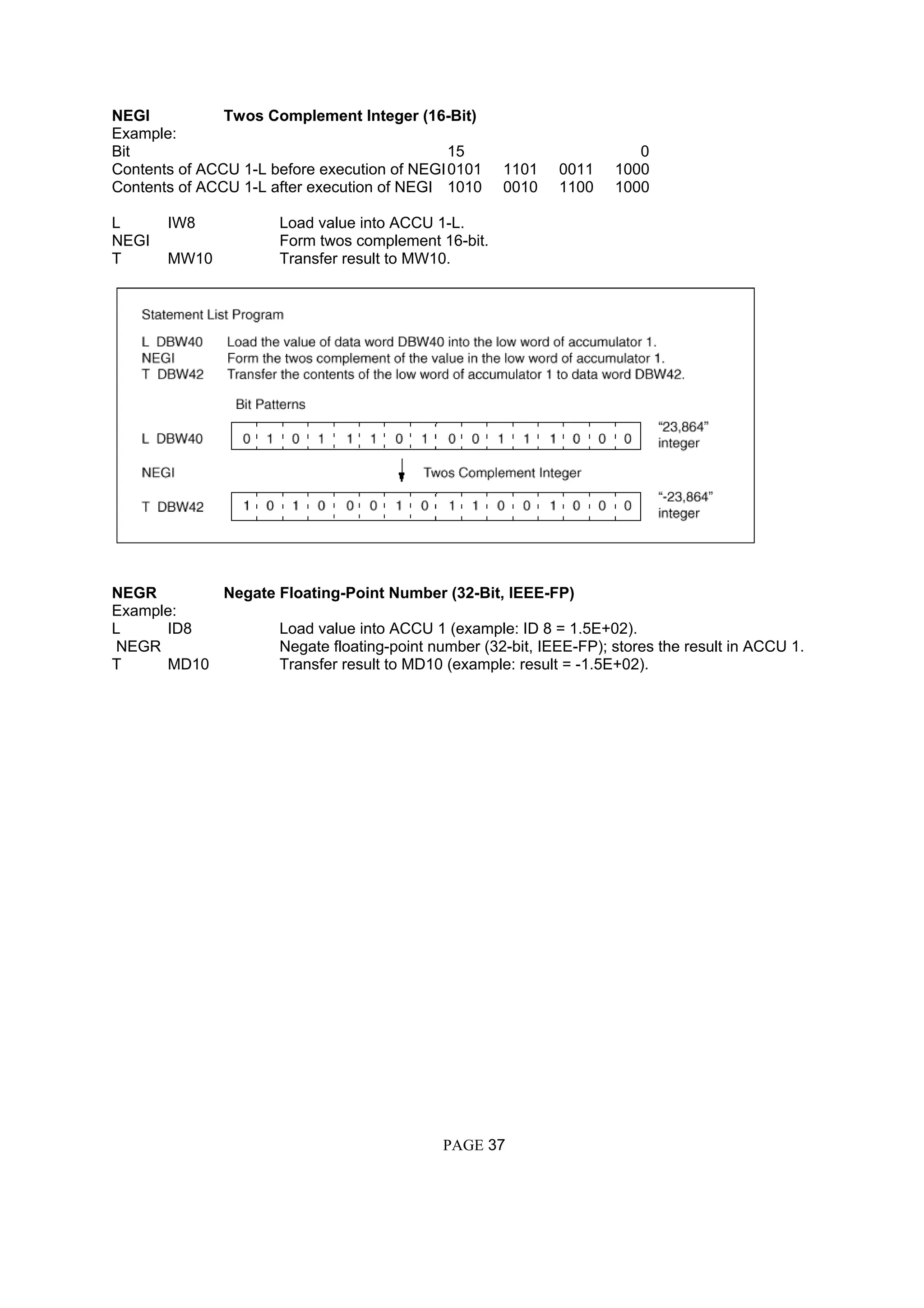 NEGI Twos Complement Integer (16-Bit)
Example:
Bit 15 0
Contents of ACCU 1-L before execution of NEGI0101 1101 0011 1000
Contents of ACCU 1-L after execution of NEGI 1010 0010 1100 1000
L IW8 Load value into ACCU 1-L.
NEGI Form twos complement 16-bit.
T MW10 Transfer result to MW10.
NEGR Negate Floating-Point Number (32-Bit, IEEE-FP)
Example:
L ID8 Load value into ACCU 1 (example: ID 8 = 1.5E+02).
NEGR Negate floating-point number (32-bit, IEEE-FP); stores the result in ACCU 1.
T MD10 Transfer result to MD10 (example: result = -1.5E+02).
PAGE 37
 