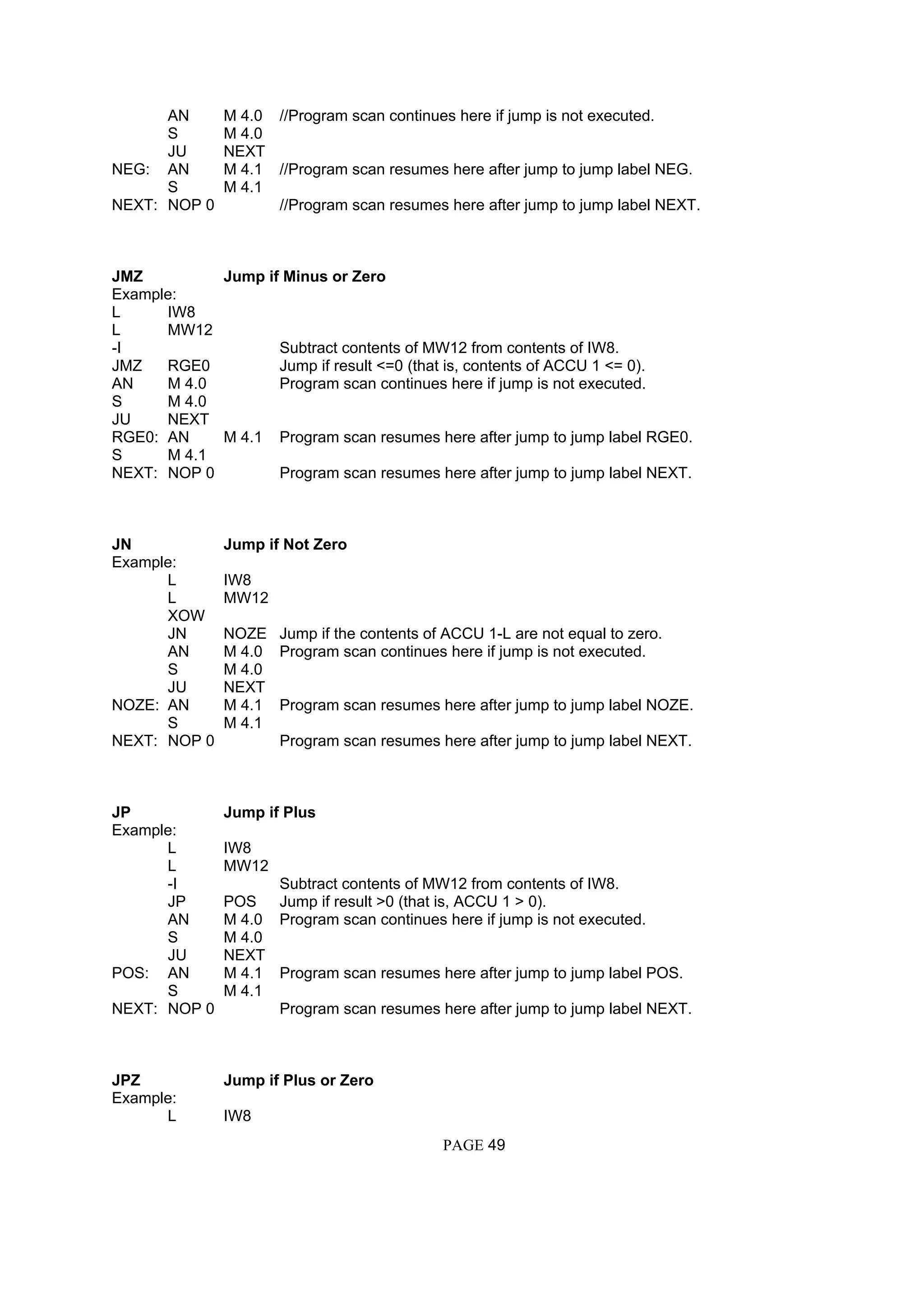 AN M 4.0 //Program scan continues here if jump is not executed.
S M 4.0
JU NEXT
NEG: AN M 4.1 //Program scan resumes here after jump to jump label NEG.
S M 4.1
NEXT: NOP 0 //Program scan resumes here after jump to jump label NEXT.
JMZ Jump if Minus or Zero
Example:
L IW8
L MW12
-I Subtract contents of MW12 from contents of IW8.
JMZ RGE0 Jump if result <=0 (that is, contents of ACCU 1 <= 0).
AN M 4.0 Program scan continues here if jump is not executed.
S M 4.0
JU NEXT
RGE0: AN M 4.1 Program scan resumes here after jump to jump label RGE0.
S M 4.1
NEXT: NOP 0 Program scan resumes here after jump to jump label NEXT.
JN Jump if Not Zero
Example:
L IW8
L MW12
XOW
JN NOZE Jump if the contents of ACCU 1-L are not equal to zero.
AN M 4.0 Program scan continues here if jump is not executed.
S M 4.0
JU NEXT
NOZE: AN M 4.1 Program scan resumes here after jump to jump label NOZE.
S M 4.1
NEXT: NOP 0 Program scan resumes here after jump to jump label NEXT.
JP Jump if Plus
Example:
L IW8
L MW12
-I Subtract contents of MW12 from contents of IW8.
JP POS Jump if result >0 (that is, ACCU 1 > 0).
AN M 4.0 Program scan continues here if jump is not executed.
S M 4.0
JU NEXT
POS: AN M 4.1 Program scan resumes here after jump to jump label POS.
S M 4.1
NEXT: NOP 0 Program scan resumes here after jump to jump label NEXT.
JPZ Jump if Plus or Zero
Example:
L IW8
PAGE 49
 