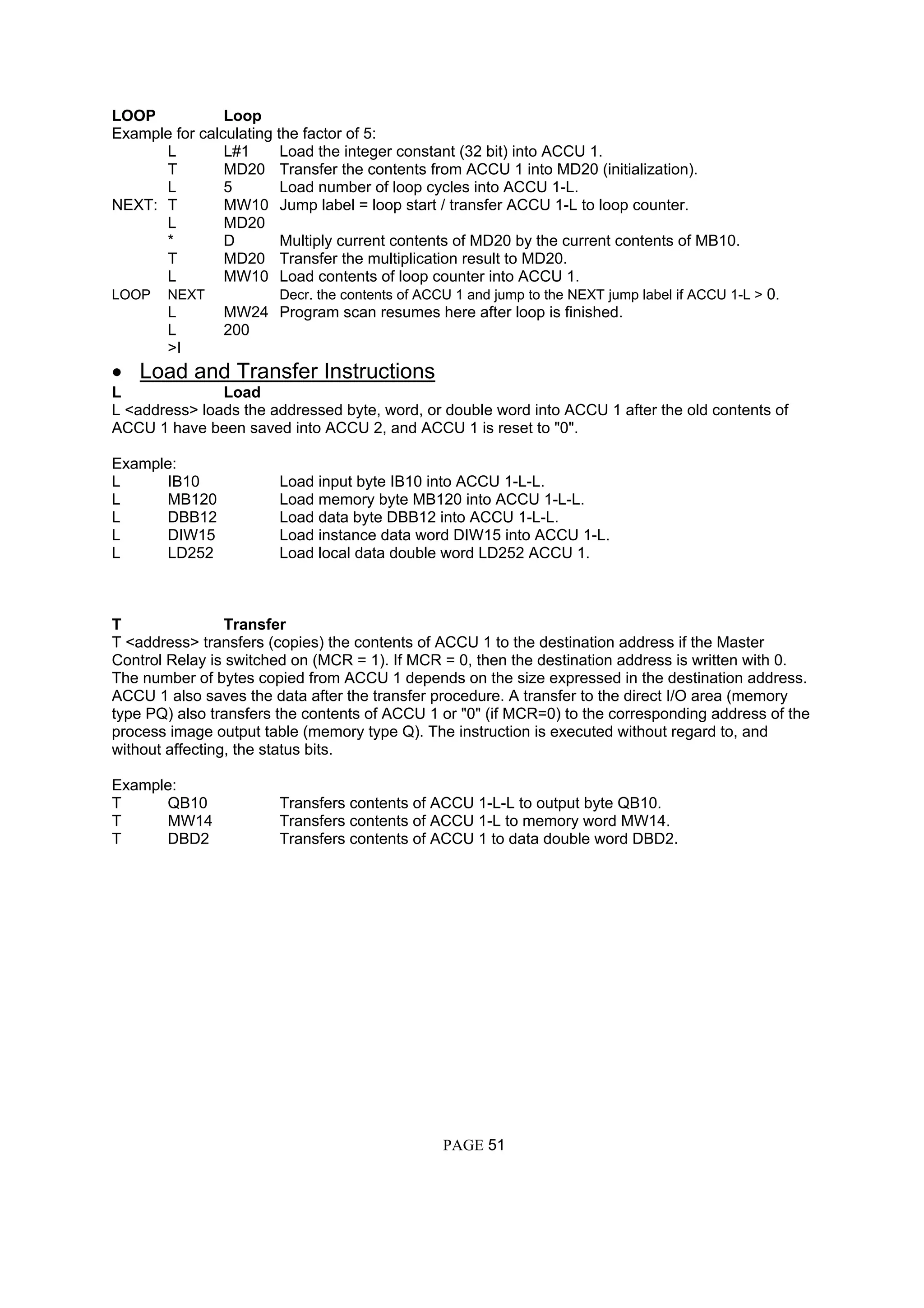 LOOP Loop
Example for calculating the factor of 5:
L L#1 Load the integer constant (32 bit) into ACCU 1.
T MD20 Transfer the contents from ACCU 1 into MD20 (initialization).
L 5 Load number of loop cycles into ACCU 1-L.
NEXT: T MW10 Jump label = loop start / transfer ACCU 1-L to loop counter.
L MD20
* D Multiply current contents of MD20 by the current contents of MB10.
T MD20 Transfer the multiplication result to MD20.
L MW10 Load contents of loop counter into ACCU 1.
LOOP NEXT Decr. the contents of ACCU 1 and jump to the NEXT jump label if ACCU 1-L > 0.
L MW24 Program scan resumes here after loop is finished.
L 200
>I
• Load and Transfer Instructions
L Load
L <address> loads the addressed byte, word, or double word into ACCU 1 after the old contents of
ACCU 1 have been saved into ACCU 2, and ACCU 1 is reset to "0".
Example:
L IB10 Load input byte IB10 into ACCU 1-L-L.
L MB120 Load memory byte MB120 into ACCU 1-L-L.
L DBB12 Load data byte DBB12 into ACCU 1-L-L.
L DIW15 Load instance data word DIW15 into ACCU 1-L.
L LD252 Load local data double word LD252 ACCU 1.
T Transfer
T <address> transfers (copies) the contents of ACCU 1 to the destination address if the Master
Control Relay is switched on (MCR = 1). If MCR = 0, then the destination address is written with 0.
The number of bytes copied from ACCU 1 depends on the size expressed in the destination address.
ACCU 1 also saves the data after the transfer procedure. A transfer to the direct I/O area (memory
type PQ) also transfers the contents of ACCU 1 or "0" (if MCR=0) to the corresponding address of the
process image output table (memory type Q). The instruction is executed without regard to, and
without affecting, the status bits.
Example:
T QB10 Transfers contents of ACCU 1-L-L to output byte QB10.
T MW14 Transfers contents of ACCU 1-L to memory word MW14.
T DBD2 Transfers contents of ACCU 1 to data double word DBD2.
PAGE 51
 