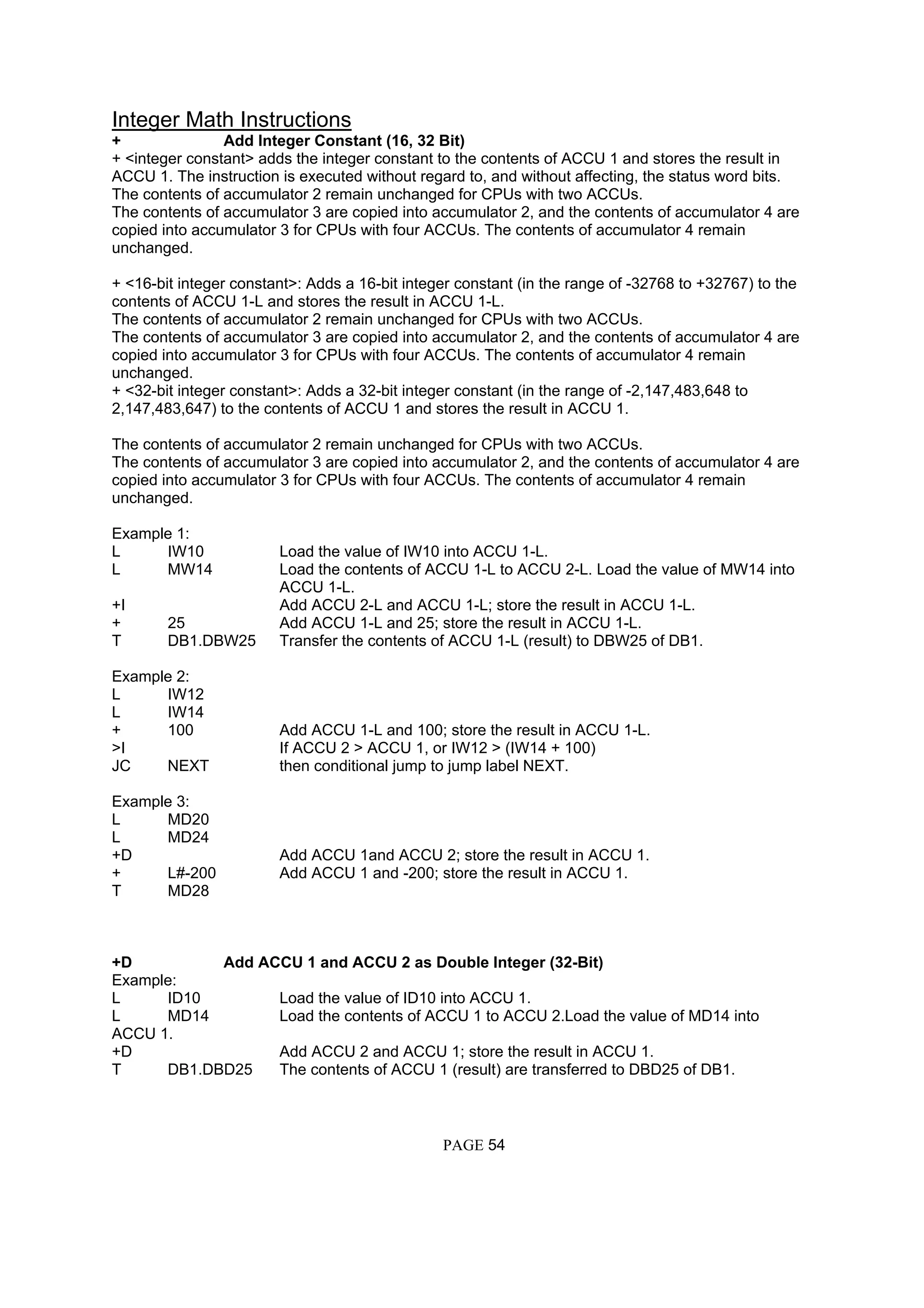 Integer Math Instructions
+ Add Integer Constant (16, 32 Bit)
+ <integer constant> adds the integer constant to the contents of ACCU 1 and stores the result in
ACCU 1. The instruction is executed without regard to, and without affecting, the status word bits.
The contents of accumulator 2 remain unchanged for CPUs with two ACCUs.
The contents of accumulator 3 are copied into accumulator 2, and the contents of accumulator 4 are
copied into accumulator 3 for CPUs with four ACCUs. The contents of accumulator 4 remain
unchanged.
+ <16-bit integer constant>: Adds a 16-bit integer constant (in the range of -32768 to +32767) to the
contents of ACCU 1-L and stores the result in ACCU 1-L.
The contents of accumulator 2 remain unchanged for CPUs with two ACCUs.
The contents of accumulator 3 are copied into accumulator 2, and the contents of accumulator 4 are
copied into accumulator 3 for CPUs with four ACCUs. The contents of accumulator 4 remain
unchanged.
+ <32-bit integer constant>: Adds a 32-bit integer constant (in the range of -2,147,483,648 to
2,147,483,647) to the contents of ACCU 1 and stores the result in ACCU 1.
The contents of accumulator 2 remain unchanged for CPUs with two ACCUs.
The contents of accumulator 3 are copied into accumulator 2, and the contents of accumulator 4 are
copied into accumulator 3 for CPUs with four ACCUs. The contents of accumulator 4 remain
unchanged.
Example 1:
L IW10 Load the value of IW10 into ACCU 1-L.
L MW14 Load the contents of ACCU 1-L to ACCU 2-L. Load the value of MW14 into
ACCU 1-L.
+I Add ACCU 2-L and ACCU 1-L; store the result in ACCU 1-L.
+ 25 Add ACCU 1-L and 25; store the result in ACCU 1-L.
T DB1.DBW25 Transfer the contents of ACCU 1-L (result) to DBW25 of DB1.
Example 2:
L IW12
L IW14
+ 100 Add ACCU 1-L and 100; store the result in ACCU 1-L.
>I If ACCU 2 > ACCU 1, or IW12 > (IW14 + 100)
JC NEXT then conditional jump to jump label NEXT.
Example 3:
L MD20
L MD24
+D Add ACCU 1and ACCU 2; store the result in ACCU 1.
+ L#-200 Add ACCU 1 and -200; store the result in ACCU 1.
T MD28
+D Add ACCU 1 and ACCU 2 as Double Integer (32-Bit)
Example:
L ID10 Load the value of ID10 into ACCU 1.
L MD14 Load the contents of ACCU 1 to ACCU 2.Load the value of MD14 into
ACCU 1.
+D Add ACCU 2 and ACCU 1; store the result in ACCU 1.
T DB1.DBD25 The contents of ACCU 1 (result) are transferred to DBD25 of DB1.
PAGE 54
 