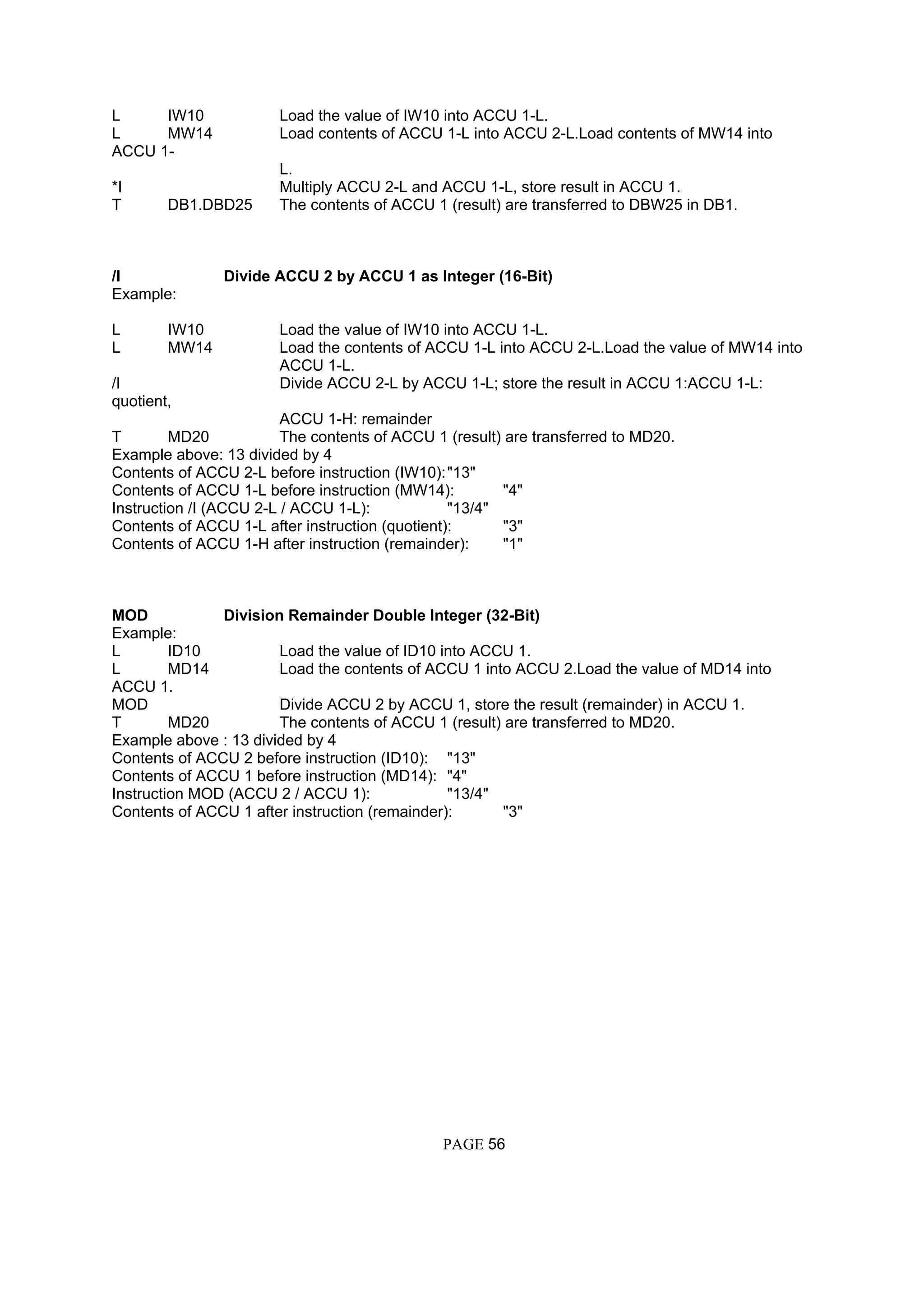 L IW10 Load the value of IW10 into ACCU 1-L.
L MW14 Load contents of ACCU 1-L into ACCU 2-L.Load contents of MW14 into
ACCU 1-
L.
*I Multiply ACCU 2-L and ACCU 1-L, store result in ACCU 1.
T DB1.DBD25 The contents of ACCU 1 (result) are transferred to DBW25 in DB1.
/I Divide ACCU 2 by ACCU 1 as Integer (16-Bit)
Example:
L IW10 Load the value of IW10 into ACCU 1-L.
L MW14 Load the contents of ACCU 1-L into ACCU 2-L.Load the value of MW14 into
ACCU 1-L.
/I Divide ACCU 2-L by ACCU 1-L; store the result in ACCU 1:ACCU 1-L:
quotient,
ACCU 1-H: remainder
T MD20 The contents of ACCU 1 (result) are transferred to MD20.
Example above: 13 divided by 4
Contents of ACCU 2-L before instruction (IW10):"13"
Contents of ACCU 1-L before instruction (MW14): "4"
Instruction /I (ACCU 2-L / ACCU 1-L): "13/4"
Contents of ACCU 1-L after instruction (quotient): "3"
Contents of ACCU 1-H after instruction (remainder): "1"
MOD Division Remainder Double Integer (32-Bit)
Example:
L ID10 Load the value of ID10 into ACCU 1.
L MD14 Load the contents of ACCU 1 into ACCU 2.Load the value of MD14 into
ACCU 1.
MOD Divide ACCU 2 by ACCU 1, store the result (remainder) in ACCU 1.
T MD20 The contents of ACCU 1 (result) are transferred to MD20.
Example above : 13 divided by 4
Contents of ACCU 2 before instruction (ID10): "13"
Contents of ACCU 1 before instruction (MD14): "4"
Instruction MOD (ACCU 2 / ACCU 1): "13/4"
Contents of ACCU 1 after instruction (remainder): "3"
PAGE 56
 