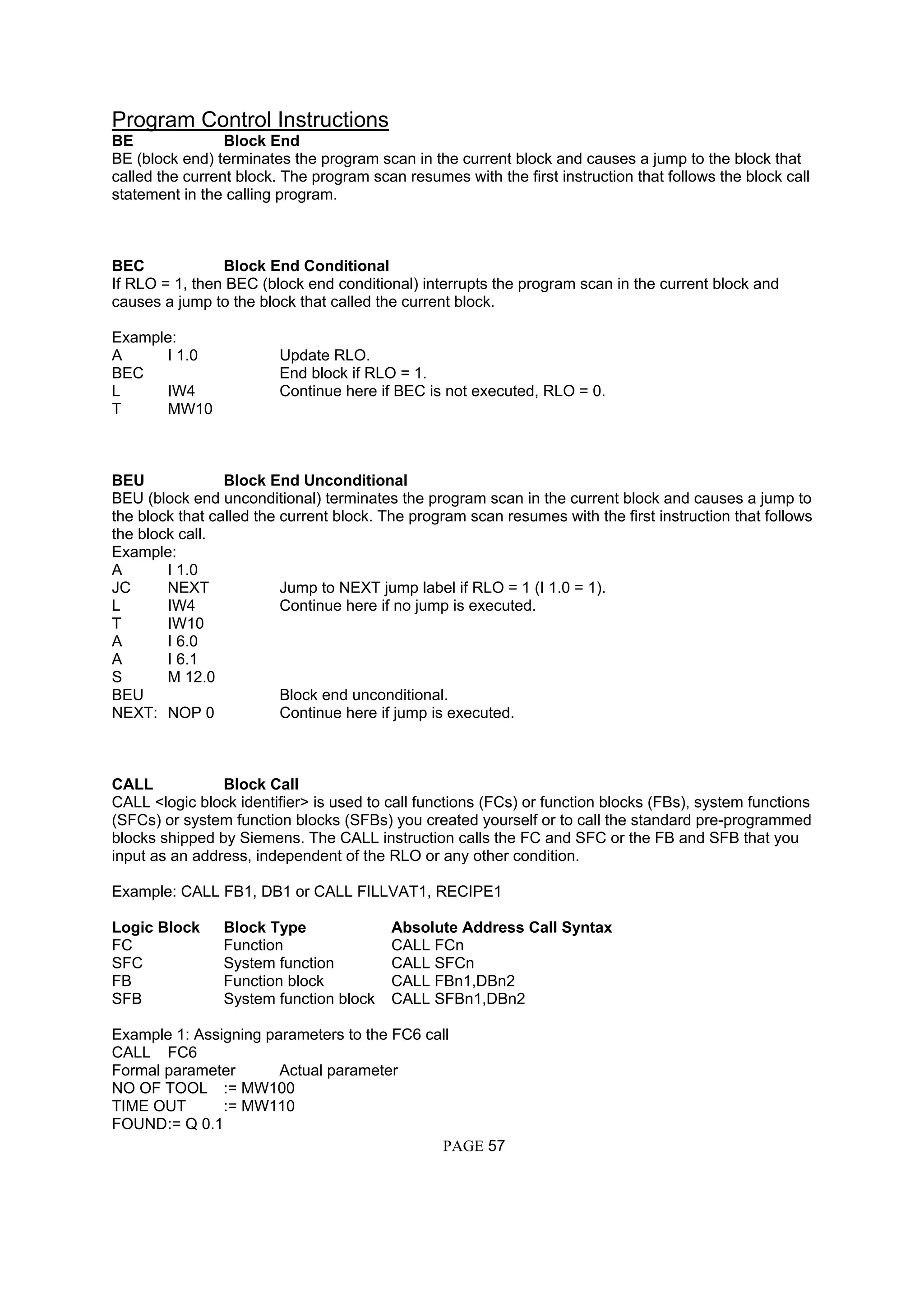 Program Control Instructions
BE Block End
BE (block end) terminates the program scan in the current block and causes a jump to the block that
called the current block. The program scan resumes with the first instruction that follows the block call
statement in the calling program.
BEC Block End Conditional
If RLO = 1, then BEC (block end conditional) interrupts the program scan in the current block and
causes a jump to the block that called the current block.
Example:
A I 1.0 Update RLO.
BEC End block if RLO = 1.
L IW4 Continue here if BEC is not executed, RLO = 0.
T MW10
BEU Block End Unconditional
BEU (block end unconditional) terminates the program scan in the current block and causes a jump to
the block that called the current block. The program scan resumes with the first instruction that follows
the block call.
Example:
A I 1.0
JC NEXT Jump to NEXT jump label if RLO = 1 (I 1.0 = 1).
L IW4 Continue here if no jump is executed.
T IW10
A I 6.0
A I 6.1
S M 12.0
BEU Block end unconditional.
NEXT: NOP 0 Continue here if jump is executed.
CALL Block Call
CALL <logic block identifier> is used to call functions (FCs) or function blocks (FBs), system functions
(SFCs) or system function blocks (SFBs) you created yourself or to call the standard pre-programmed
blocks shipped by Siemens. The CALL instruction calls the FC and SFC or the FB and SFB that you
input as an address, independent of the RLO or any other condition.
Example: CALL FB1, DB1 or CALL FILLVAT1, RECIPE1
Logic Block Block Type Absolute Address Call Syntax
FC Function CALL FCn
SFC System function CALL SFCn
FB Function block CALL FBn1,DBn2
SFB System function block CALL SFBn1,DBn2
Example 1: Assigning parameters to the FC6 call
CALL FC6
Formal parameter Actual parameter
NO OF TOOL := MW100
TIME OUT := MW110
FOUND:= Q 0.1
PAGE 57
 