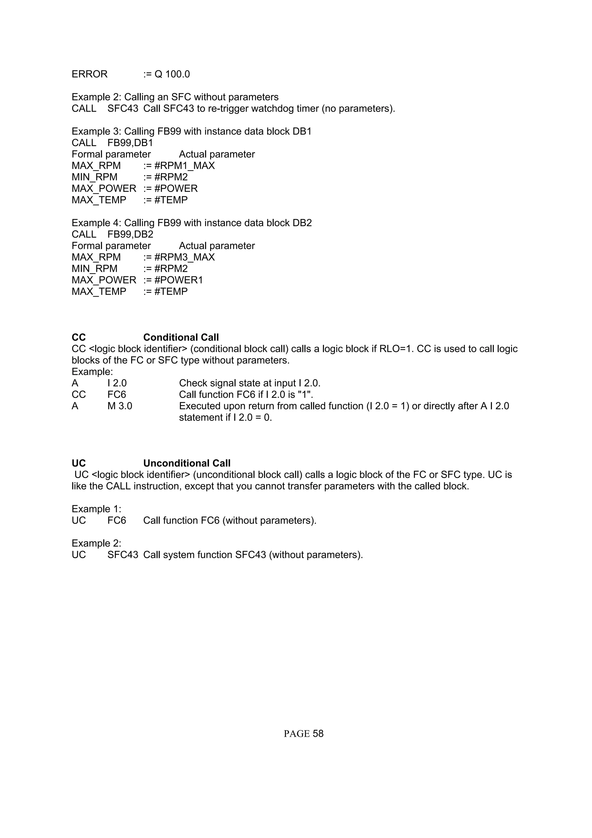 ERROR := Q 100.0
Example 2: Calling an SFC without parameters
CALL SFC43 Call SFC43 to re-trigger watchdog timer (no parameters).
Example 3: Calling FB99 with instance data block DB1
CALL FB99,DB1
Formal parameter Actual parameter
MAX_RPM := #RPM1_MAX
MIN_RPM := #RPM2
MAX_POWER := #POWER
MAX_TEMP := #TEMP
Example 4: Calling FB99 with instance data block DB2
CALL FB99,DB2
Formal parameter Actual parameter
MAX_RPM := #RPM3_MAX
MIN_RPM := #RPM2
MAX_POWER := #POWER1
MAX_TEMP := #TEMP
CC Conditional Call
CC <logic block identifier> (conditional block call) calls a logic block if RLO=1. CC is used to call logic
blocks of the FC or SFC type without parameters.
Example:
A I 2.0 Check signal state at input I 2.0.
CC FC6 Call function FC6 if I 2.0 is "1".
A M 3.0 Executed upon return from called function (I 2.0 = 1) or directly after A I 2.0
statement if I 2.0 = 0.
UC Unconditional Call
UC <logic block identifier> (unconditional block call) calls a logic block of the FC or SFC type. UC is
like the CALL instruction, except that you cannot transfer parameters with the called block.
Example 1:
UC FC6 Call function FC6 (without parameters).
Example 2:
UC SFC43 Call system function SFC43 (without parameters).
PAGE 58
 