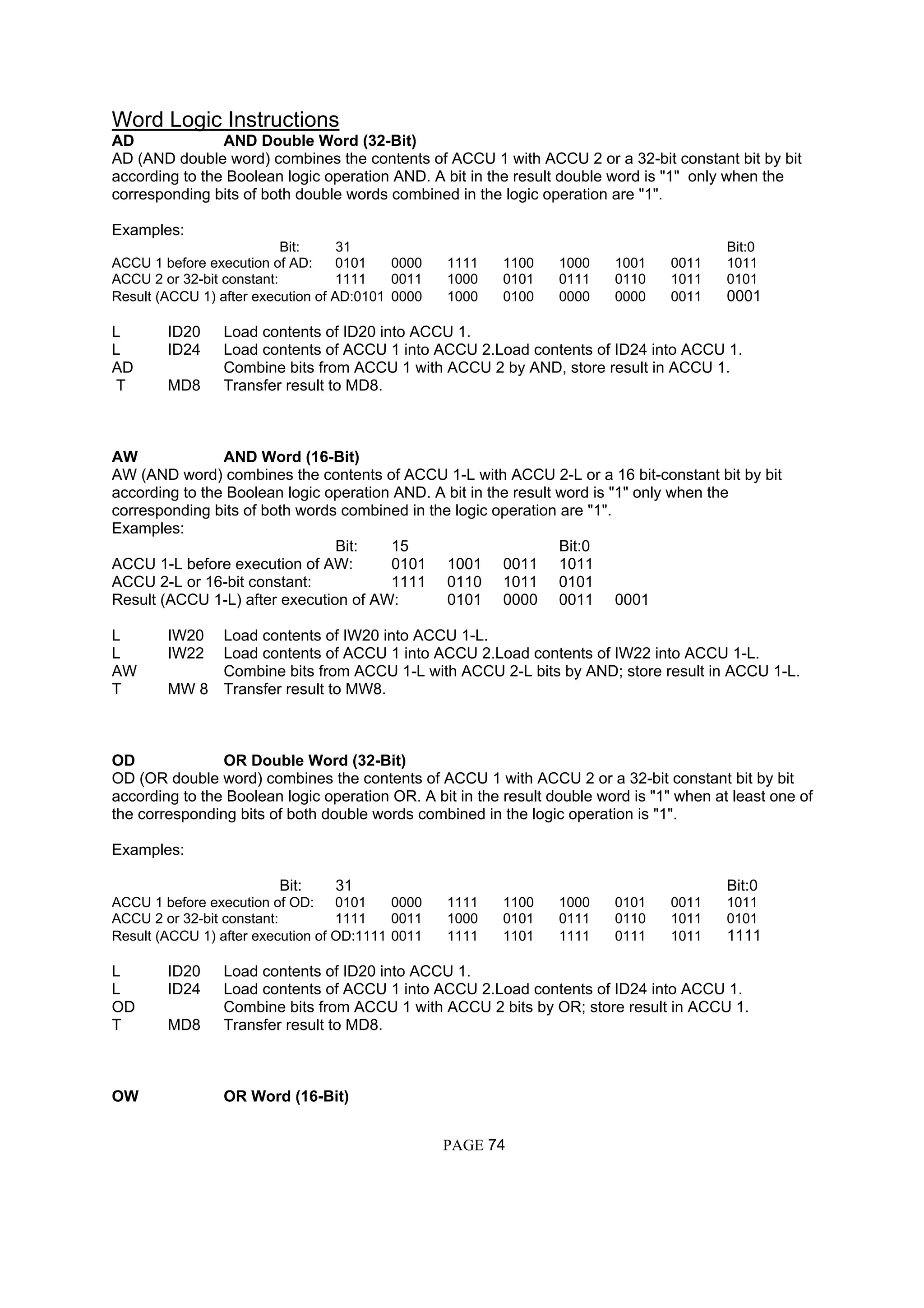 Word Logic Instructions
AD AND Double Word (32-Bit)
AD (AND double word) combines the contents of ACCU 1 with ACCU 2 or a 32-bit constant bit by bit
according to the Boolean logic operation AND. A bit in the result double word is "1" only when the
corresponding bits of both double words combined in the logic operation are "1".
Examples:
Bit: 31 Bit:0
ACCU 1 before execution of AD: 0101 0000 1111 1100 1000 1001 0011 1011
ACCU 2 or 32-bit constant: 1111 0011 1000 0101 0111 0110 1011 0101
Result (ACCU 1) after execution of AD:0101 0000 1000 0100 0000 0000 0011 0001
L ID20 Load contents of ID20 into ACCU 1.
L ID24 Load contents of ACCU 1 into ACCU 2.Load contents of ID24 into ACCU 1.
AD Combine bits from ACCU 1 with ACCU 2 by AND, store result in ACCU 1.
T MD8 Transfer result to MD8.
AW AND Word (16-Bit)
AW (AND word) combines the contents of ACCU 1-L with ACCU 2-L or a 16 bit-constant bit by bit
according to the Boolean logic operation AND. A bit in the result word is "1" only when the
corresponding bits of both words combined in the logic operation are "1".
Examples:
Bit: 15 Bit:0
ACCU 1-L before execution of AW: 0101 1001 0011 1011
ACCU 2-L or 16-bit constant: 1111 0110 1011 0101
Result (ACCU 1-L) after execution of AW: 0101 0000 0011 0001
L IW20 Load contents of IW20 into ACCU 1-L.
L IW22 Load contents of ACCU 1 into ACCU 2.Load contents of IW22 into ACCU 1-L.
AW Combine bits from ACCU 1-L with ACCU 2-L bits by AND; store result in ACCU 1-L.
T MW 8 Transfer result to MW8.
OD OR Double Word (32-Bit)
OD (OR double word) combines the contents of ACCU 1 with ACCU 2 or a 32-bit constant bit by bit
according to the Boolean logic operation OR. A bit in the result double word is "1" when at least one of
the corresponding bits of both double words combined in the logic operation is "1".
Examples:
Bit: 31 Bit:0
ACCU 1 before execution of OD: 0101 0000 1111 1100 1000 0101 0011 1011
ACCU 2 or 32-bit constant: 1111 0011 1000 0101 0111 0110 1011 0101
Result (ACCU 1) after execution of OD:1111 0011 1111 1101 1111 0111 1011 1111
L ID20 Load contents of ID20 into ACCU 1.
L ID24 Load contents of ACCU 1 into ACCU 2.Load contents of ID24 into ACCU 1.
OD Combine bits from ACCU 1 with ACCU 2 bits by OR; store result in ACCU 1.
T MD8 Transfer result to MD8.
OW OR Word (16-Bit)
PAGE 74
 