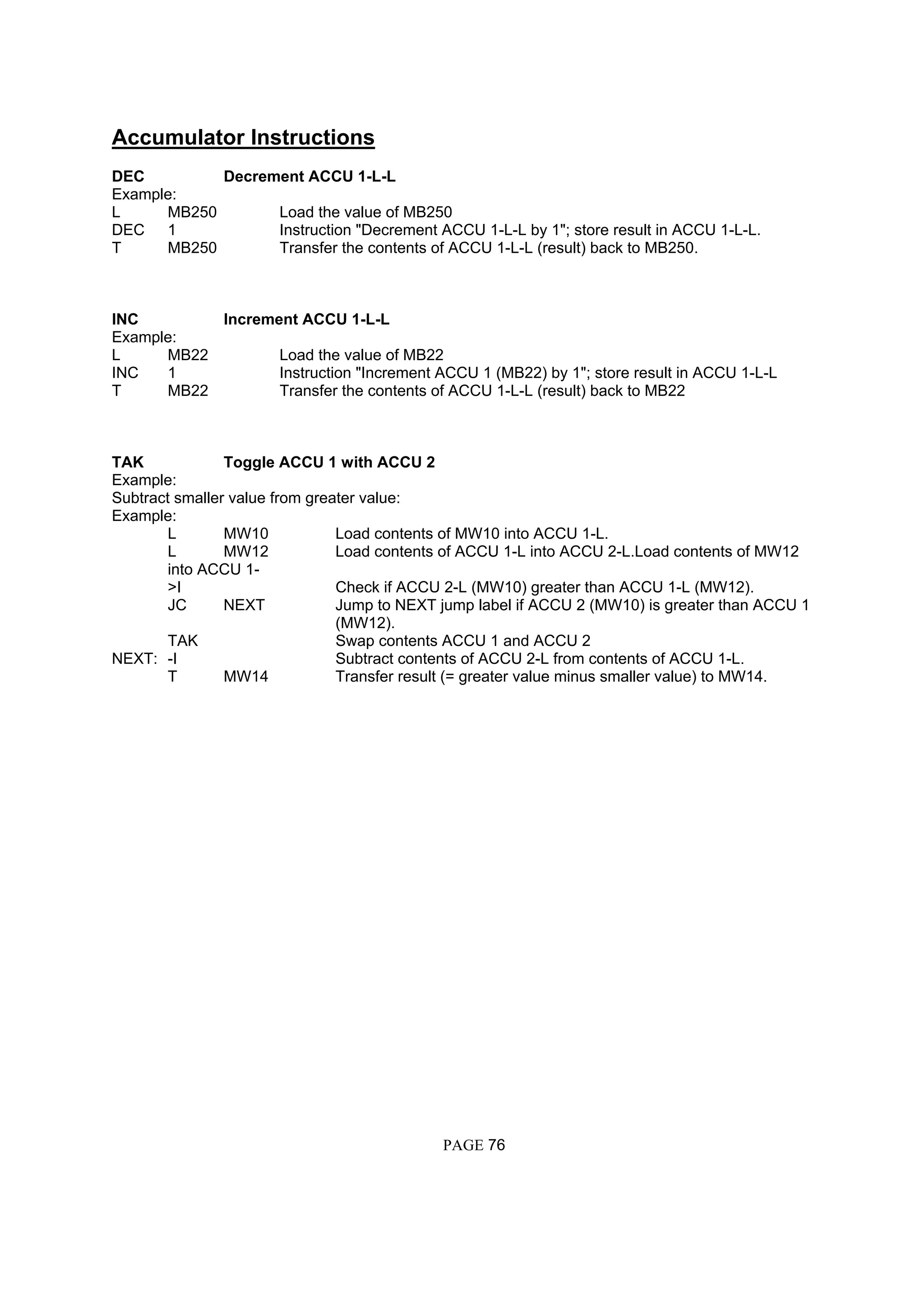 Accumulator Instructions
DEC Decrement ACCU 1-L-L
Example:
L MB250 Load the value of MB250
DEC 1 Instruction "Decrement ACCU 1-L-L by 1"; store result in ACCU 1-L-L.
T MB250 Transfer the contents of ACCU 1-L-L (result) back to MB250.
INC Increment ACCU 1-L-L
Example:
L MB22 Load the value of MB22
INC 1 Instruction "Increment ACCU 1 (MB22) by 1"; store result in ACCU 1-L-L
T MB22 Transfer the contents of ACCU 1-L-L (result) back to MB22
TAK Toggle ACCU 1 with ACCU 2
Example:
Subtract smaller value from greater value:
Example:
L MW10 Load contents of MW10 into ACCU 1-L.
L MW12 Load contents of ACCU 1-L into ACCU 2-L.Load contents of MW12
into ACCU 1-
>I Check if ACCU 2-L (MW10) greater than ACCU 1-L (MW12).
JC NEXT Jump to NEXT jump label if ACCU 2 (MW10) is greater than ACCU 1
(MW12).
TAK Swap contents ACCU 1 and ACCU 2
NEXT: -I Subtract contents of ACCU 2-L from contents of ACCU 1-L.
T MW14 Transfer result (= greater value minus smaller value) to MW14.
PAGE 76
 