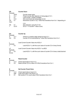 CD Counter Down
Example:
L C#14 Counter preset value.
A I 0.1 Preset counter after detection of rising edge of I 0.1.
S C1 Load counter 1 preset if enabled.
A I 0.0 One count down per rising edge of I 0.0.
CD C1 Decrement counter C1 by 1 when RL0 transitions from 0 to 1 depending on
input
I 0.0.
AN C1 Zero detection using the C1 bit.
= Q 0.0 Q 0.0 = 1 if counter 1 value is zero.
CU Counter Up
Example:
A I 2.1 If there is a positive edge change at input I 2.1.
CU C3 Counter C3 is incremented by 1 when RL0 transitions from 0 to 1.
L Load Current Counter Value into ACCU 1
Example:
L C3 Load ACCU 1-L with the count value of counter C3 in binary format.
LC Load Current Counter Value into ACCU 1 as BCD
Example:
LC C3 Load ACCU 1-L with the count value of counter C3 in binary coded decimal
format.
R Reset Counter
Example:
A I 2.3 Check signal state at input I 2.3.
R C3 Reset counter C3 to a value of 0 if RLO transitions from 0 to 1.
S Set Counter Preset Value
Example:
A I 2.3 Check signal state at input I 2.3.
L C#3 Load count value 3 into ACCU 1-L.
S C1 Set counter C1 to count value if RLO transitions from 0 to 1
PAGE 47
 