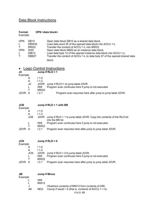 Data Block Instructions
Format: OPN <data block>
Example:
OPN DB10 Open data block DB10 as a shared data block.
L DBW35 Load data word 35 of the opened data block into ACCU 1-L.
T MW22 Transfer the content of ACCU 1-L into MW22.
OPN DI20 Open data block DB20 as an instance data block.
L DIB12 Load data byte 12 of the opened instance data block into ACCU 1-L.
T DBB37 Transfer the content of ACCU 1-L to data byte 37 of the opened shared data
block.
• Logic Control Instructions
JC Jump if RLO = 1
Example:
A I 1.0
A I 1.2
JC JOVR Jump if RLO=1 to jump label JOVR.
L IW8 Program scan continues here if jump is not executed.
T MW22
JOVR: A I 2.1 Program scan resumes here after jump to jump label JOVR.
JCB Jump if RLO = 1 with BR
Example:
A I 1.0
A I 1.2
JCB JOVR Jump if RLO = 1 to jump label JOVR. Copy the contents of the RLO bit
into the BR bit.
L IW8 Program scan continues here if jump is not executed.
T MW22
JOVR: A I 2.1 Program scan resumes here after jump to jump label JOVR.
JCN Jump if RLO = 0
Example:
A I 1.0
A I 1.2
JCN JOVR Jump if RLO = 0 to jump label JOVR.
L IW8 Program scan continues here if jump is not executed.
T MW22
JOVR: A I 2.1 Program scan resumes here after jump to jump label JOVR.
JM Jump if Minus
Example:
L IW8
L MW12
-I //Subtract contents of MW12 from contents of IW8.
PAGE 48
JM NEG //Jump if result < 0 (that is, contents of ACCU 1 < 0).
 