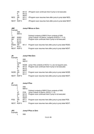AN M 4.0 //Program scan continues here if jump is not executed.
S M 4.0
JU NEXT
NEG: AN M 4.1 //Program scan resumes here after jump to jump label NEG.
S M 4.1
NEXT: NOP 0 //Program scan resumes here after jump to jump label NEXT.
JMZ Jump if Minus or Zero
Example:
L IW8
L MW12
-I Subtract contents of MW12 from contents of IW8.
JMZ RGE0 Jump if result <=0 (that is, contents of ACCU 1 <= 0).
AN M 4.0 Program scan continues here if jump is not executed.
S M 4.0
JU NEXT
RGE0: AN M 4.1 Program scan resumes here after jump to jump label RGE0.
S M 4.1
NEXT: NOP 0 Program scan resumes here after jump to jump label NEXT.
JN Jump if Not Zero
Example:
L IW8
L MW12
XOW
JN NOZE Jump if the contents of ACCU 1-L are not equal to zero.
AN M 4.0 Program scan continues here if jump is not executed.
S M 4.0
JU NEXT
NOZE: AN M 4.1 Program scan resumes here after jump to jump label NOZE.
S M 4.1
NEXT: NOP 0 Program scan resumes here after jump to jump label NEXT.
JP Jump if Plus
Example:
L IW8
L MW12
-I Subtract contents of MW12 from contents of IW8.
JP POS Jump if result >0 (that is, ACCU 1 > 0).
AN M 4.0 Program scan continues here if jump is not executed.
S M 4.0
JU NEXT
POS: AN M 4.1 Program scan resumes here after jump to jump label POS.
S M 4.1
NEXT: NOP 0 Program scan resumes here after jump to jump label NEXT.
JPZ Jump if Plus or Zero
Example:
L IW8
PAGE 49
 