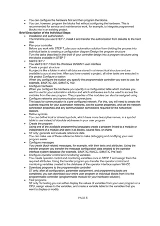 • You can configure the hardware first and then program the blocks.
• You can, however, program the blocks first without configuring the hardware. This is
recommended for service and maintenance work, for example, to integrate programmed
blocks into in an existing project.
Brief Description of the Individual Steps
• Installation and authorization
The first time you use STEP 7, install it and transfer the authorization from diskette to the hard
disk
• Plan your controller
Before you work with STEP 7, plan your automation solution from dividing the process into
individual tasks to creating a configuration diagram Design the program structure
Turn the tasks described in the draft of your controller design into a program structure using
the blocks available in STEP 7
• Start STEP 7
You start STEP 7 from the Windows 95/98/NT user interface
• Create a project structure
A project is like a folder in which all data are stored in a hierarchical structure and are
available to you at any time. After you have created a project, all other tasks are executed in
this project Configure a station
When you configure the station you specify the programmable controller you want to use; for
example, SIMATIC 300, SIMATIC 400
• Configure hardware
When you configure the hardware you specify in a configuration table which modules you
want to use for your automation solution and which addresses are to be used to access the
modules from the user program. The properties of the modules can also be assigned using
• Configure networks and communication connections
The basis for communication is a pre-configured network. For this, you will need to create the
subnets required for your automation networks, set the subnet properties, and set the network
connection properties and any communication connections required for the networked
stations
• Define symbols
You can define local or shared symbols, which have more descriptive names, in a symbol
table to use instead of absolute addresses in your user program
• Create the program
Using one of the available programming languages create a program linked to a module or
independent of a module and store it as blocks, source files, or charts
• S7 only: generate and evaluate reference data
You can make use of these reference data to make debugging and modifying your user
program easier
• Configure messages
You create block-related messages, for example, with their texts and attributes. Using the
transfer program you transfer the message configuration data created to the operator
interface system database (for example, SIMATIC WinCC, SIMATIC ProTool)
• Configure operator control and monitoring variables
You create operator control and monitoring variables once in STEP 7 and assign them the
required attributes. Using the transfer program you transfer the operator control and
monitoring variables created to the database of the operator interface system WinCC
• Download programs to the programmable controller
S7 only: after all configuration, parameter assignment, and programming tasks are
completed, you can download your entire user program or individual blocks from it to the
programmable controller (programmable module for your hardware solution).
• Test programs
S7 only: for testing you can either display the values of variables from your user program or a
CPU, assign values to the variables, and create a variable table for the variables that you
want to display or modify
PAGE 5
 