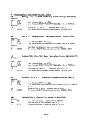 • Floating-Point Math Instructions; Basic
*R Multiply ACCU 1 and ACCU 2 as Floating Point Numbers (32-Bit IEEE-FP)
Example:
OPN DB10
L ID10 Load the value of ID10 into ACCU 1.
L MD14 Load the value of ACCU 1 into ACCU 2.Load the value of MD14 into
ACCU 1.
*R Multiply ACCU 2 and ACCU 1; store the result in ACCU 1.
T DBD25 The content of ACCU 1 (result) is transferred to DBD25 in DB10.
+R Add ACCU 1 and ACCU 2 as a Floating Point Number (32-Bit IEEE-FP)
Example:
OPN DB10
L ID10 Load the value of ID10 into ACCU 1.
L MD14 Load the value of ACCU 1 into ACCU 2.Load the value of MD14 into
ACCU 1.
+R Add ACCU 2 and ACCU 1; store the result in ACCU 1.
T DBD25 The content of ACCU 1 (result) is transferred to DBD25 in DB10.
-R Subtract ACCU 1 from ACCU 2 as a Floating Point Number (32-Bit IEEE-FP)
Example:
OPN DB10
L ID10 Load the value of ID10 into ACCU 1.
L MD14 Load the value of ACCU 1 into ACCU 2.Load the value of MD14 into
ACCU 1.
-R Subtract ACCU 1 from ACCU 2; store the result in ACCU 1.
T DBD25 The content of ACCU 1 (result) is transferred to DBD25 in DB10.
/R Divide ACCU 2 by ACCU 1 as a Floating Point Number (32-Bit IEEE-FP)
Example:
OPN DB10
L ID10 Load the value of ID10 into ACCU 1.
L MD14 Load the contents of ACCU 1 into ACCU 2.Load the value of MD14 into
ACCU 1.
/R Divide ACCU 2 by ACCU 1; store the result in ACCU 1.
T DBD20 The content of ACCU 1 (result) is transferred to DBD20 in DB10.
ABS Absolute Value of a Floating Point Number (32-Bit IEEE-FP)
Example:
L ID8 Load value into ACCU 1 (example: ID8 = -1.5E+02).
ABS Form the absolute value; store the result in ACCU 1.
T MD10 Transfer result to MD10 (example: result = 1.5E+02).
PAGE 52
 