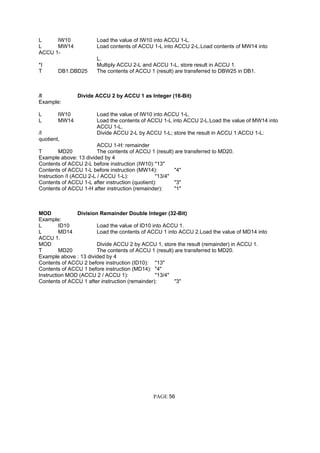 L IW10 Load the value of IW10 into ACCU 1-L.
L MW14 Load contents of ACCU 1-L into ACCU 2-L.Load contents of MW14 into
ACCU 1-
L.
*I Multiply ACCU 2-L and ACCU 1-L, store result in ACCU 1.
T DB1.DBD25 The contents of ACCU 1 (result) are transferred to DBW25 in DB1.
/I Divide ACCU 2 by ACCU 1 as Integer (16-Bit)
Example:
L IW10 Load the value of IW10 into ACCU 1-L.
L MW14 Load the contents of ACCU 1-L into ACCU 2-L.Load the value of MW14 into
ACCU 1-L.
/I Divide ACCU 2-L by ACCU 1-L; store the result in ACCU 1:ACCU 1-L:
quotient,
ACCU 1-H: remainder
T MD20 The contents of ACCU 1 (result) are transferred to MD20.
Example above: 13 divided by 4
Contents of ACCU 2-L before instruction (IW10):"13"
Contents of ACCU 1-L before instruction (MW14): "4"
Instruction /I (ACCU 2-L / ACCU 1-L): "13/4"
Contents of ACCU 1-L after instruction (quotient): "3"
Contents of ACCU 1-H after instruction (remainder): "1"
MOD Division Remainder Double Integer (32-Bit)
Example:
L ID10 Load the value of ID10 into ACCU 1.
L MD14 Load the contents of ACCU 1 into ACCU 2.Load the value of MD14 into
ACCU 1.
MOD Divide ACCU 2 by ACCU 1, store the result (remainder) in ACCU 1.
T MD20 The contents of ACCU 1 (result) are transferred to MD20.
Example above : 13 divided by 4
Contents of ACCU 2 before instruction (ID10): "13"
Contents of ACCU 1 before instruction (MD14): "4"
Instruction MOD (ACCU 2 / ACCU 1): "13/4"
Contents of ACCU 1 after instruction (remainder): "3"
PAGE 56
 