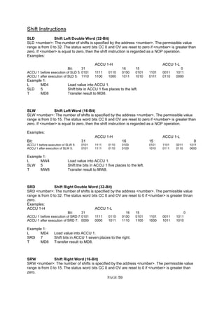 Shift Instructions
SLD Shift Left Double Word (32-Bit)
SLD <number>: The number of shifts is specified by the address <number>. The permissible value
range is from 0 to 32. The status word bits CC 0 and OV are reset to zero if <number> is greater than
zero. If <number> is equal to zero, then the shift instruction is regarded as a NOP operation.
Examples:
ACCU 1-H ACCU 1-L
Bit: 31 16 15 0
ACCU 1 before execution of SLD 5: 0101 1111 0110 0100 0101 1101 0011 1011
ACCU 1 after execution of SLD 5: 1110 1100 1000 1011 1010 0111 0110 0000
Example 1:
L MD4 Load value into ACCU 1.
SLD 5 Shift bits in ACCU 1 five places to the left.
T MD8 Transfer result to MD8.
SLW Shift Left Word (16-Bit)
SLW <number>: The number of shifts is specified by the address <number>. The permissible value
range is from 0 to 15. The status word bits CC 0 and OV are reset to zero if <number> is greater than
zero. If <number> is equal to zero, then the shift instruction is regarded as a NOP operation.
Examples:
ACCU 1-H ACCU 1-L
Bit: 31 16 15 0
ACCU 1 before execution of SLW 5: 0101 1111 0110 0100 0101 1101 0011 1011
ACCU 1 after execution of SLW 5: 0101 1111 0110 0100 1010 0111 0110 0000
Example 1:
L MW4 Load value into ACCU 1.
SLW 5 Shift the bits in ACCU 1 five places to the left.
T MW8 Transfer result to MW8.
SRD Shift Right Double Word (32-Bit)
SRD <number>: The number of shifts is specified by the address <number>. The permissible value
range is from 0 to 32. The status word bits CC 0 and OV are reset to 0 if <number> is greater thnan
zero.
Examples:
ACCU 1-H ACCU 1-L
Bit: 31 16 15 0
ACCU 1 before execution of SRD 7:0101 1111 0110 0100 0101 1101 0011 1011
ACCU 1 after execution of SRD 7: 0000 0000 1011 1110 1100 1000 1011 1010
Example 1:
L MD4 Load value into ACCU 1.
SRD 7 Shift bits in ACCU 1 seven places to the right.
T MD8 Transfer result to MD8.
SRW Shift Right Word (16-Bit)
SRW <number>: The number of shifts is specified by the address <number>. The permissible value
range is from 0 to 15. The status word bits CC 0 and OV are reset to 0 if <number> is greater than
zero.
PAGE 59
 