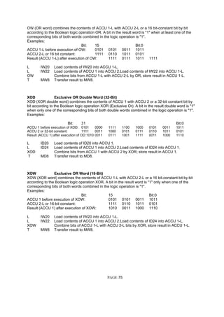 OW (OR word) combines the contents of ACCU 1-L with ACCU 2-L or a 16 bit-constant bit by bit
according to the Boolean logic operation OR. A bit in the result word is "1" when at least one of the
corresponding bits of both words combined in the logic operation is "1".
Examples:
Bit: 15 Bit:0
ACCU 1-L before execution of OW: 0101 0101 0011 1011
ACCU 2-L or 16 bit constant: 1111 0110 1011 0101
Result (ACCU 1-L) after execution of OW: 1111 0111 1011 1111
L IW20 Load contents of IW20 into ACCU 1-L.
L IW22 Load contents of ACCU 1 into ACCU 2.Load contents of IW22 into ACCU 1-L.
OW Combine bits from ACCU 1-L with ACCU 2-L by OR, store result in ACCU 1-L.
T MW8 Transfer result to MW8.
XOD Exclusive OR Double Word (32-Bit)
XOD (XOR double word) combines the contents of ACCU 1 with ACCU 2 or a 32-bit constant bit by
bit according to the Boolean logic operation XOR (Exclusive Or). A bit in the result double word is "1"
when only one of the corresponding bits of both double words combined in the logic operation is "1".
Examples:
Bit: 31 Bit:0
ACCU 1 before execution of XOD: 0101 0000 1111 1100 1000 0101 0011 1011
ACCU 2 or 32-bit constant: 1111 0011 1000 0101 0111 0110 1011 0101
Result (ACCU 1) after execution of OD:1010 0011 0111 1001 1111 0011 1000 1110
L ID20 Load contents of ID20 into ACCU 1.
L ID24 Load contents of ACCU 1 into ACCU 2.Load contents of ID24 into ACCU 1.
XOD Combine bits from ACCU 1 with ACCU 2 by XOR; store result in ACCU 1.
T MD8 Transfer result to MD8.
XOW Exclusive OR Word (16-Bit)
XOW (XOR word) combines the contents of ACCU 1-L with ACCU 2-L or a 16 bit-constant bit by bit
according to the Boolean logic operation XOR. A bit in the result word is "1" only when one of the
corresponding bits of both words combined in the logic operation is "1".
Examples:
Bit: 15 Bit:0
ACCU 1 before execution of XOW: 0101 0101 0011 1011
ACCU 2-L or 16-bit constant: 1111 0110 1011 0101
Result (ACCU 1) after execution of XOW: 1010 0011 1000 1110
L IW20 Load contents of IW20 into ACCU 1-L.
L IW22 Load contents of ACCU 1 into ACCU 2.Load contents of ID24 into ACCU 1-L.
XOW Combine bits of ACCU 1-L with ACCU 2-L bits by XOR, store result in ACCU 1-L.
T MW8 Transfer result to MW8.
PAGE 75
 